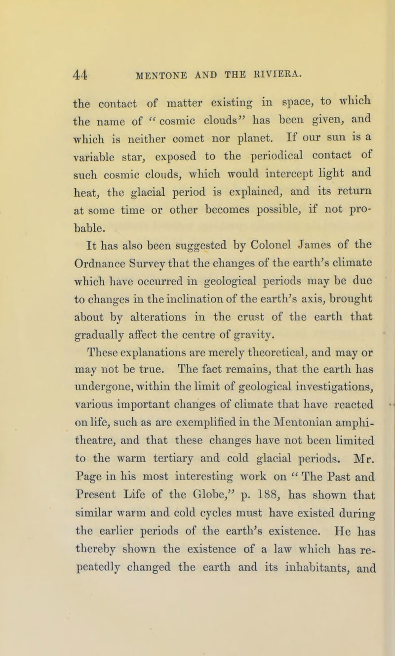 the contact of matter existing in space, to which the name of  cosmic clouds has been given, and which is neither comet nor planet. If our sun is a variable star, exposed to the periodical contact of such cosmic clouds, which would intercept light and heat, the glacial period is explained, and its return at some time or other becomes possible, if not pro- bable. It has also been suggested by Colonel James of the Ordnance Survey that the changes of the earth's climate which have occurred in geological periods may be due to changes in the inclination of the earth's axis, brought about bv alterations in the crust of the earth that gradually affect the centre of gravity. These explanations are merely theoretical, and may or may not be true. The fact remains, that the earth has undergone, within the limit of geological investigations, various important changes of climate that have reacted on life, such as are exemplified in the Mentonian amphi- theatre, and that these changes have not been limited to the warm tertiary and cold glacial periods. Mr. Page in his most interesting work on  The Past and Present Life of the Globe/' p. 188, has shown that similar warm and cold cycles must have existed during the earlier periods of the earth's existence. He has thereby shown the existence of a law which has re- peatedly changed the earth and its inhabitants, and