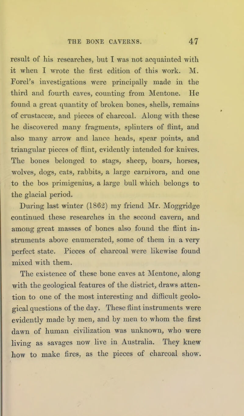 result of his researches, but I was not acquainted with it when I wrote the first edition of this work. M. Forel's investigations were principally made in the third and fourth caves, counting from Mentone. He found a great quantity of broken bones, shells, remains of crustacean, and pieces of charcoal. Along with these he discovered many fragments, splinters of flint, and also many arrow and lance heads, spear points, and triangular pieces of flint, evidently intended for knives. The bones belonged to stags, sheep, boars, horses, wolves, dogs, cats, rabbits, a large carnivora, and one to the bos primigenius, a large bull which belongs to the glacial period. During last winter (1862) my friend Mr. Moggridge continued these researches in the second cavern, and among great masses of bones also found the flint in- struments above enumerated, some of them in a very perfect state. Pieces of charcoal were likewise found mixed with them. The existence of these bone caves at Mentone, along with the geological features of the district, draws atten- tion to one of the most interesting and difficult geolo- gical questions of the day. These flint instruments were evidently made by men, and by men to whom the first dawn of human civilization was unknown, who were living as savages now live in Australia. They knew how to make fires, as the pieces of charcoal show.
