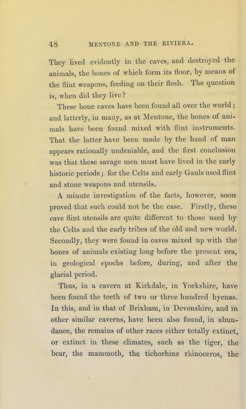 They lived evidently in the caves, and destroyed the animals, the bones of which form its floor, by means of the flint weapons, feeding on their flesh. The question is, when did they live ? These bone caves have been found all over the world; and latterly, in many, as at Mentone, the bones of ani- mals have been found mixed with flint instruments. That the latter have been made by the hand of man appears rationally undeniable, and the first conclusion was that these savage men must have lived in the early historic periods j for the Celts and early Gauls used flint and stone weapons and utensils. A minute investigation of the facts, however, soon proved that such could not be the case. Firstly, these cave flint utensils are quite different to those used by the Celts and the early tribes of the old and new world. Secondly, they were found in caves mixed up with the bones of animals existing long before the present era, in geological epochs before, during, and after the glacial period. Thus, in a cavern at Kirkdale, in Yorkshire, have been found the teeth of two or three hundred hyenas. In this, and in that of Brixham, in Devonshire, and in other similar caverns, have been also found, in abun- dance, the remains of other races either totally extinct, or extinct in these climates, such as the tiger, the bear, the mammoth, the tichorhine rhinoceros, the