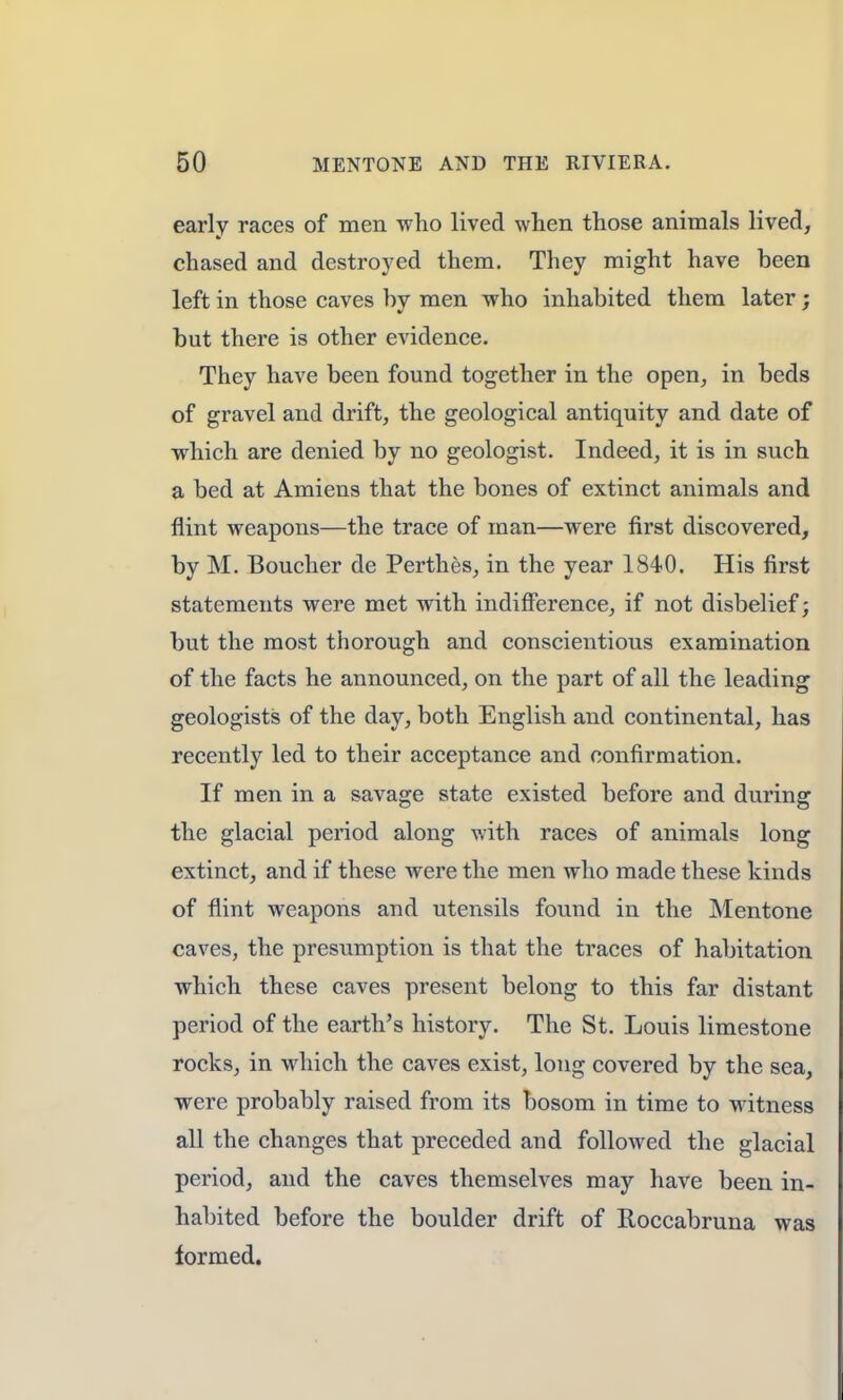 early races of men who lived when those animals lived, chased and destroyed them. They might have been left in those caves by men who inhabited them later; but there is other evidence. They have been found together in the open, in beds of gravel and drift, the geological antiquity and date of which are denied by no geologist. Indeed, it is in such a bed at Amiens that the bones of extinct animals and flint weapons—the trace of man—were first discovered, by M. Boucher de Perthes, in the year 1840. His first statements were met with indifference, if not disbelief; but the most thorough and conscientious examination of the facts he announced, on the part of all the leading geologists of the day, both English and continental, has recently led to their acceptance and confirmation. If men in a savage state existed before and during the glacial period along with races of animals long extinct, and if these were the men who made these kinds of flint weapons and utensils found in the Mentone caves, the presumption is that the traces of habitation which these caves present belong to this far distant period of the earth's history. The St. Louis limestone rocks, in which the caves exist, long covered by the sea, were probably raised from its bosom in time to witness all the changes that preceded and followed the glacial period, and the caves themselves may have been in- habited before the boulder drift of Roccabruna was formed.