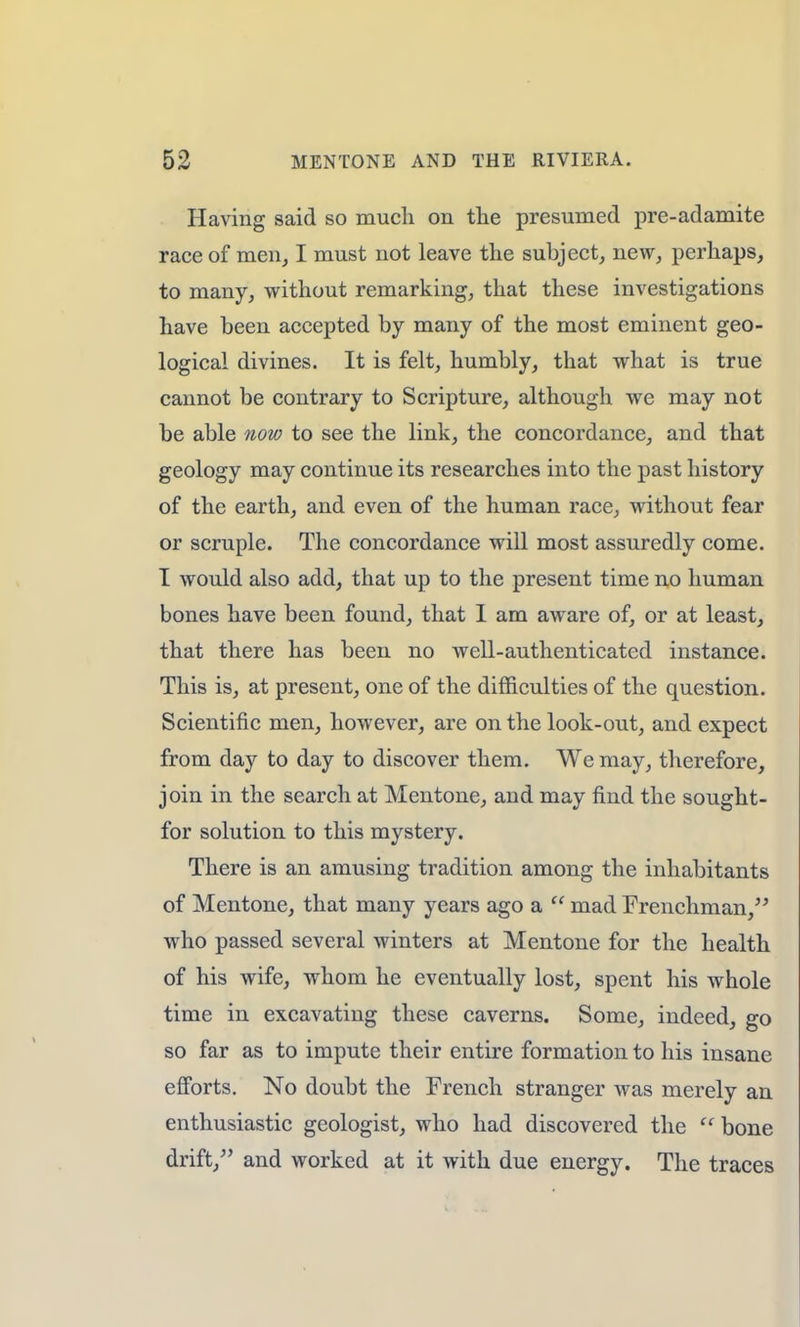 Having said so much on the presumed pre-adamite race of men, I must not leave the subject, new, perhaps, to many, without remarking, that these investigations have been accepted by many of the most eminent geo- logical divines. It is felt, humbly, that what is true cannot be contrary to Scripture, although we may not be able now to see the link, the concordance, and that geology may continue its researches into the past history of the earth, and even of the human race, without fear or scruple. The concordance will most assuredly come. I would also add, that up to the present time no human bones have been found, that I am aware of, or at least, that there has been no well-authenticated instance. This is, at present, one of the difficulties of the question. Scientific men, however, are on the look-out, and expect from day to day to discover them. We may, therefore, join in the search at Mentone, and may find the sought- for solution to this mystery. There is an amusing tradition among the inhabitants of Mentone, that many years ago a  mad Frenchman, who passed several winters at Mentone for the health of his wife, whom he eventually lost, spent his whole time in excavating these caverns. Some, indeed, go so far as to impute their entire formation to his insane efforts. No doubt the French stranger was merely an enthusiastic geologist, who had discovered the  bone drift/' and worked at it with due energy. The traces