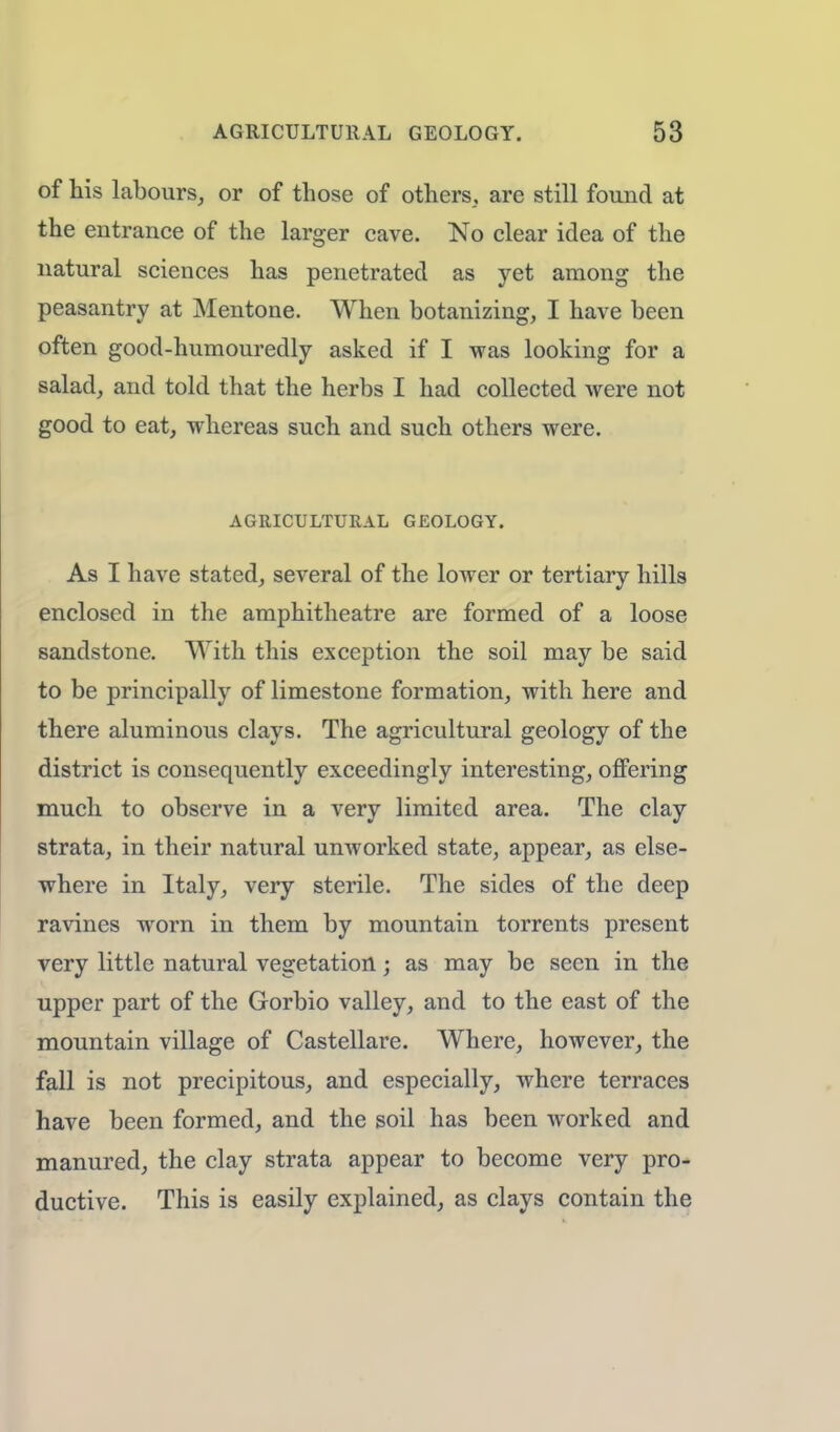 of his labours, or of those of others,, are still found at the entrance of the larger cave. No clear idea of the natural sciences has penetrated as yet among the peasantry at Mentone. When botanizing, I have been often good-humouredly asked if I was looking for a salad, and told that the herbs I had collected were not good to eat, whereas such and such others were. AGRICULTURAL GEOLOGY. As I have stated, several of the lower or tertiary hills enclosed in the amphitheatre are formed of a loose sandstone. With this exception the soil may be said to be principally of limestone formation, with here and there aluminous clays. The agricultural geology of the district is consequently exceedingly interesting, offering much to observe in a very limited area. The clay strata, in their natural unworked state, appear, as else- where in Italy, very sterile. The sides of the deep ravines worn in them by mountain torrents present very little natural vegetation; as may be seen in the upper part of the Gorbio valley, and to the east of the mountain village of Castellare. Where, however, the fall is not precipitous, and especially, where terraces have been formed, and the soil has been worked and manured, the clay strata appear to become very pro- ductive. This is easily explained, as clays contain the