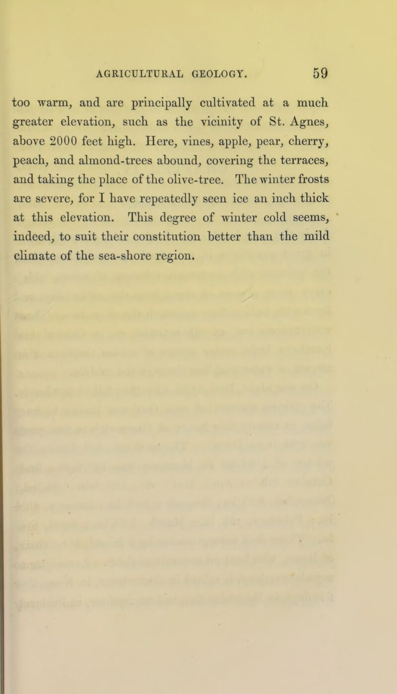 too warm, and are principally cultivated at a much greater elevation, such as the vicinity of St. Agnes, above 2000 feet high. Here, vines, apple, pear, cherry, peach, and almond-trees abound, covering the terraces, and taking the place of the olive-tree. The winter frosts are severe, for I have repeatedly seen ice an inch thick at this elevation. This degree of winter cold seems, indeed, to suit their constitution better than the mild climate of the sea-shore region.