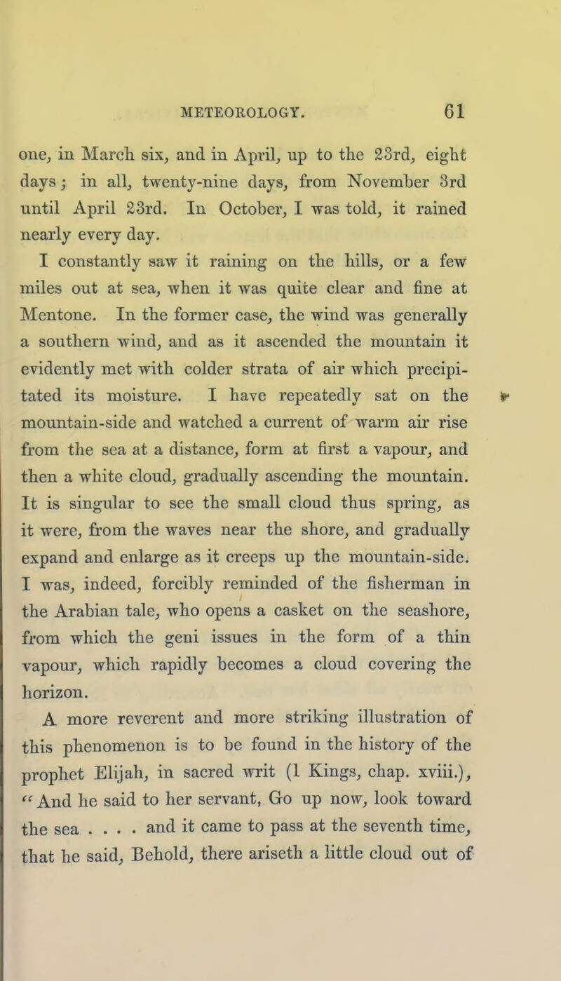 one, in March six, and in April, up to the 23rd, eight days; in all, twenty-nine days, from November 3rd until April 23rd. In October, I was told, it rained nearly every day. I constantly saw it raining on the hills, or a few miles out at sea, when it was quite clear and fine at Mentone. In the former case, the wind was generally a southern wind, and as it ascended the mountain it evidently met with colder strata of air which precipi- tated its moisture. I have repeatedly sat on the mountain-side and watched a current of warm air rise from the sea at a distance, form at first a vapour, and then a white cloud, gradually ascending the mountain. It is singular to see the small cloud thus spring, as it were, from the waves near the shore, and gradually expand and enlarge as it creeps up the mountain-side. I was, indeed, forcibly reminded of the fisherman in the Arabian tale, who opens a casket on the seashore, from which the geni issues in the form of a thin vapour, which rapidly becomes a cloud covering the horizon. A more reverent and more striking illustration of this phenomenon is to be found in the history of the prophet Elijah, in sacred writ (1 Kings, chap, xviii.),  And he said to her servant, Go up now, look toward the sea .... and it came to pass at the seventh time, that he said, Behold, there ariseth a little cloud out of