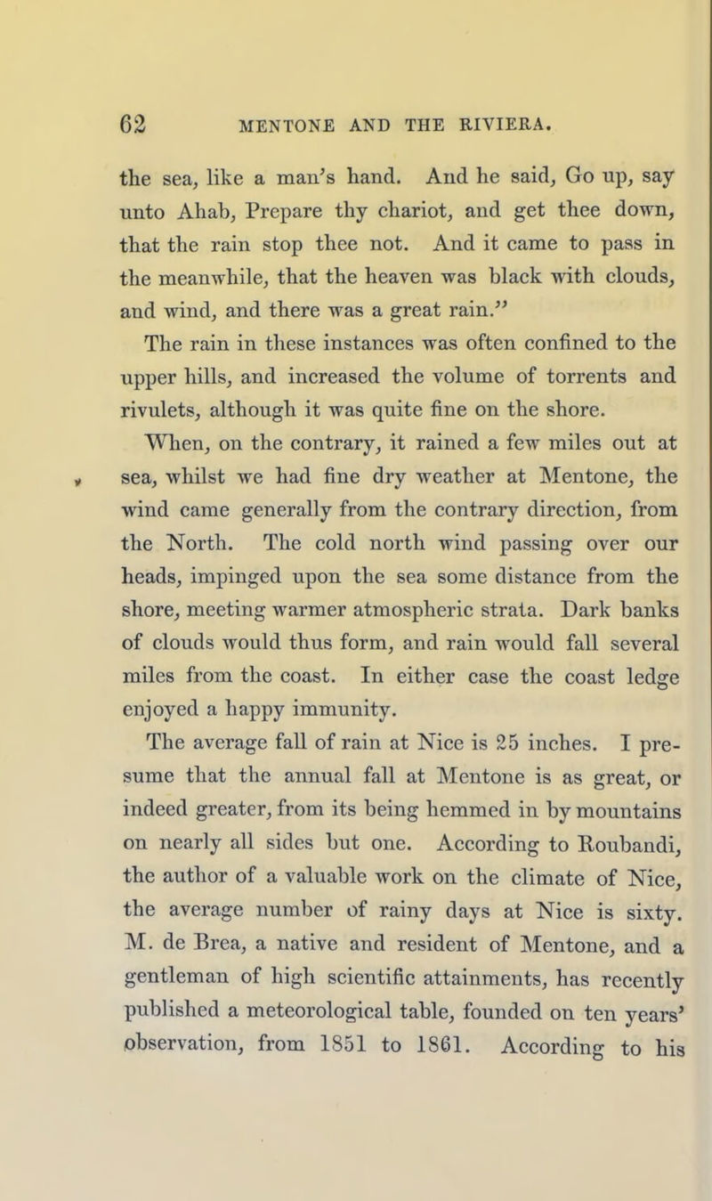 the sea, like a man's hand. And he said, Go up, say unto Ahab, Prepare thy chariot, and get thee down, that the rain stop thee not. And it came to pass in the meanwhile, that the heaven was black with clouds, and wind, and there was a great rain. The rain in these instances was often confined to the upper hills, and increased the volume of torrents and rivulets, although it was quite fine on the shore. When, on the contrary, it rained a few miles out at sea, whilst we had fine dry weather at Mentone, the wind came generally from the contrary direction, from the North. The cold north wind passing over our heads, impinged upon the sea some distance from the shore, meeting warmer atmospheric strata. Dark banks of clouds would thus form, and rain would fall several miles from the coast. In either case the coast ledge enjoyed a happy immunity. The average fall of rain at Nice is 25 inches. I pre- sume that the annual fall at Mentone is as great, or indeed greater, from its being hemmed in by mountains on nearly all sides but one. According to Roubandi, the author of a valuable work on the climate of Nice, the average number of rainy days at Nice is sixty. M. de Brea, a native and resident of Mentone, and a gentleman of high scientific attainments, has recently published a meteorological table, founded on ten years' observation, from 1851 to 1S61. According to his