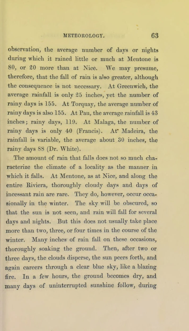 observation, the average number of days or nights during which it rained little or much at Mentone is 80, or 20 more than at Nice. We may presume, therefore, that the fall of rain is also greater, although the consequence is not necessary. At Greenwich, the average rainfall is only 25 inches, yet the number of rainy days is 155. At Torquay, the average number of rainy days is also 155. At Pau, the average rainfall is 43 inches; rainy days, 119. At Malaga, the number of rainy days is only 40 (Francis). At* Madeira, the rainfall is variable, the average about 30 inches, the rainy days 88 (Dr. White). The amount of rain that falls does not so much cha- racterize the climate of a locality as the manner in which it falls. At Mentone, as at Nice, and along the entire Riviera, thoroughly cloudy days and days of incessant rain are rare. They do, however, occur occa- sionally in the winter. The sky will be obscured, so that the sun is not seen, and rain will fall for several days and nights. But this does not usually take place more than two, three, or four times in the course of the winter. Many inches of rain fall on these occasions, thoroughly soaking the ground. Then, after two or three days, the clouds disperse, the sun peers forth, and again careers through a clear blue sky, like a blazing fire. In a few hours, the ground becomes dry, and many days of uninterrupted sunshine follow, during