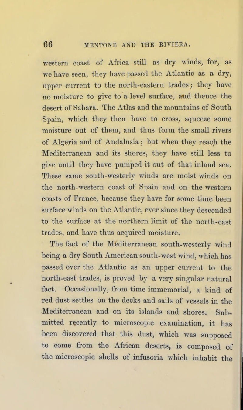 western coast of Africa still as dry winds, for, as we have seen, they have passed the Atlantic as a dry, upper current to the north-eastern trades j they have no moisture to give to a level surface, and thence the desert of Sahara. The Atlas and the mountains of South Spain, which they then have to cross, squeeze some moisture out of them, and thus form the small rivers of Algeria and of Andalusia; but when they reach the Mediterranean and its shores, they have still less to give until they have pumped it out of that inland sea. These same south-westerly winds are moist winds on the north-western coast of Spain and on the western coasts of France, because they have for some time been surface winds on the Atlantic, ever since they descended to the surface at the northern limit of the north-east trades, and have thus acquired moisture. The fact of the Mediterranean south-westerly wind being a dry South American south-west wind, which has passed over the Atlantic as an upper current to the north-east trades, is proved by a very singular natural fact. Occasionally, from time immemorial, a kind of red dust settles on the decks and sails of vessels in the Mediterranean and on its islands and shores. Sub- mitted recently to microscopic examination, it has been discovered that this dust, which was supposed to come from the African deserts, is composed of the microscopic shells of infusoria which inhabit the
