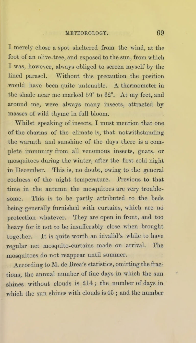 I merely chose a spot sheltered from the wind, at the foot of an olive-tree, and exposed to the sun, from which I was, however, always obliged to screen myself by the lined parasol. Without this precaution the position would have been quite untenable. A thermometer in the shade near me marked 59° to 62°. At my feet, and around me, were always many insects, attracted by masses of wild thyme in full bloom. Whilst speaking of insects, I must mention that one of the charms of the climate is, that notwithstanding the warmth and sunshine of the days there is a com- plete immunity from all venomous insects, gnats, or mosquitoes during the winter, after the first cold night in December. This is, no doubt, owing to the general coolness of the night temperature. Previous to that time in the autumn the mosquitoes are very trouble- some. This is to be partly attributed to the beds being generally furnished with curtains, which are no protection whatever. They are open in front, and too heavy for it not to be insufferably close when brought together. It is quite worth an invalid's while to have regular net mosquito-curtains made on arrival. The mosquitoes do not reappear until summer. According to M. de Brea's statistics, omitting the frac- tions, the annual number of fine days in which the sun shines without clouds is 214 ; the number of days in which the sun shines with clouds is 45 j and the number