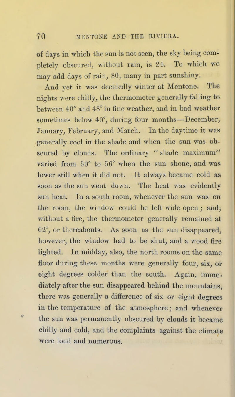 of days in which the sun is not seen, the sky being com- pletely obscured, without rain, is 24. To which we may add days of rain, 80, many in part sunshiny. And yet it was decidedly winter at Mentone. The nights were chilly, the thermometer generally falling to between 40° and 48° in fine weather, and in bad weather sometimes below 40°, during four months—December, January, February, and March. In the daytime it was generally cool in the shade and when the sun was ob- scured by clouds. The ordinary  shade maximum varied from 50° to 56° when the sun shone, and was lower still when it did not. It always became cold as soon as the sun went down. The heat was evidently sun heat. In a south room, whenever the sun was on the room, the window could be left wide open; and, without a fire, the thermometer generally remained at 62°, or thereabouts. As soon as the sun disappeared, however, the window had to be shut, and a wood fire lighted. In midday, also, the north rooms on the same floor during these months were generally four, six, or eight degrees colder than the south. Again, imme- diately after the sun disappeared behind the mountains, there was generally a difference of six or eight degrees in the temperature of the atmosphere; and whenever the sun was permanently obscured by clouds it became chilly and cold, and the complaints against the climate were loud and numerous.