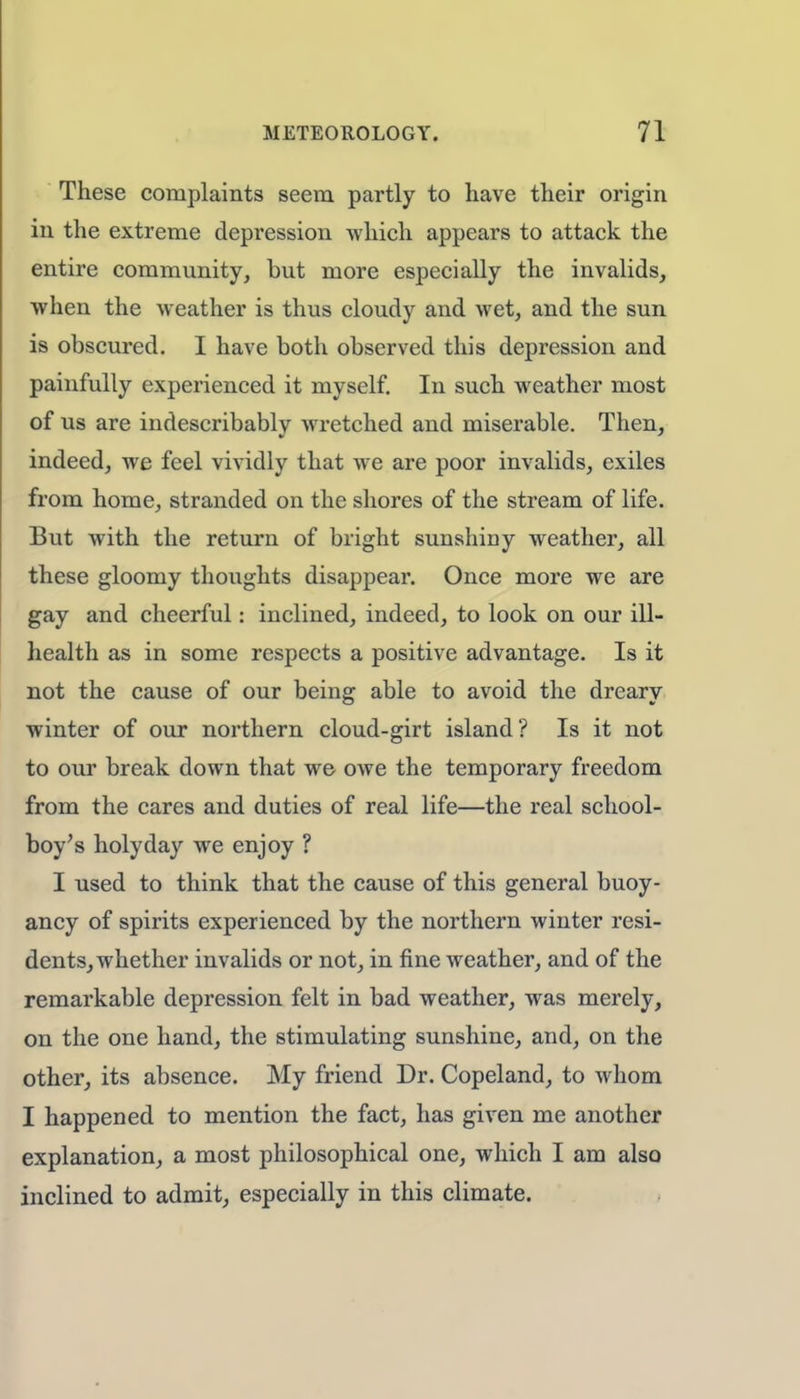 These complaints seem partly to have their origin in the extreme depression which appears to attack the entire community, but more especially the invalids, when the weather is thus cloudy and wet, and the sun is obscured. I have both observed this depression and painfully experienced it myself. In such weather most of us are indescribably wretched and miserable. Then, indeed, we feel vividly that we are poor invalids, exiles from home, stranded on the shores of the stream of life. But with the return of bright sunshiny weather, all these gloomy thoughts disappear. Once more we are gay and cheerful: inclined, indeed, to look on our ill- health as in some respects a positive advantage. Is it not the cause of our being able to avoid the dreary winter of our northern cloud-girt island? Is it not to our break down that we owe the temporary freedom from the cares and duties of real life—the real school- boy's holy day we enjoy ? I used to think that the cause of this general buoy- ancy of spirits experienced by the northern winter resi- dents, whether invalids or not, in fine weather, and of the remarkable depression felt in bad weather, was merely, on the one hand, the stimulating sunshine, and, on the other, its absence. My friend Dr. Copeland, to whom I happened to mention the fact, has given me another explanation, a most philosophical one, which I am also inclined to admit, especially in this climate.