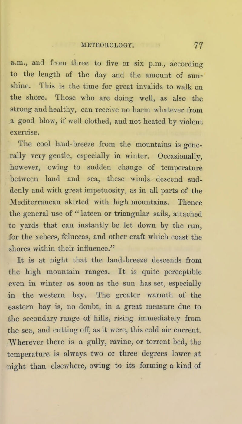 a.m., and from three to five or six p.m., according to the length of the day and the amount of sun- shine. This is the time for great invalids to walk on the shore. Those who are doing well, as also the strong and healthy, can receive no harm whatever from a good blow, if well clothed, and not heated by violent exercise. The cool land-breeze from the mountains is gene- rally very gentle, especially in winter. Occasionally, however, owing to sudden change of temperature between land and sea, these winds descend sud- denly and with great impetuosity, as in all parts of the Mediterranean skirted with high mountains. Thence the general use of '' lateen or triangular sails, attached to yards that can instantly be let down by the run, for the xebecs, feluccas, and other craft which coast the shores within their influence. It is at night that the land-breeze descends from the high mountain ranges. It is quite perceptible even in winter as soon as the sun has set, especially in the western bay. The greater warmth of the eastern bay is, no doubt, in a great measure due to the secondary range of hills, rising immediately from the sea, and cutting off, as it were, this cold air current. Wherever there is a gully, ravine, or torrent bed, the temperature is always two or three degrees lower at night than elsewhere, owing to its forming a kind of