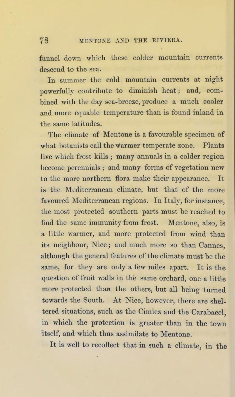 funnel down which these colder mountain currents descend to the sea. In summer the cold mountain currents at night powerfully contribute to diminish heat; and, com- bined with the day sea-breeze, produce a much cooler and more equable temperature than is found inland in the same latitudes. The climate of Mentone is a favourable specimen of what botanists call the Warmer temperate zone. Plants live which frost kills ; many annuals in a colder region become perennials ; and many forms of vegetation new to the more northern flora make their appearance. It is the Mediterranean climate, but that of the more favoured Mediterranean regions. In Italy, for instance, the most protected southern parts must be reached to find the same immunity from frost. Mentone, also, is a little warmer, and more protected from wind than its neighbour, Nice; and much more so than Cannes, although the general features of the climate must be the same, for they are only a few miles apart. It is the question of fruit walls in the same orchard, one a little more protected than the others, but all being turned towards the South. At Nice, however, there are shel- tered situations, such as the Cimiez and the Carabacel, in which the protection is greater than in the town ■itself, and which thus assimilate to Mentone. It is well to recollect that in such a climate, in the