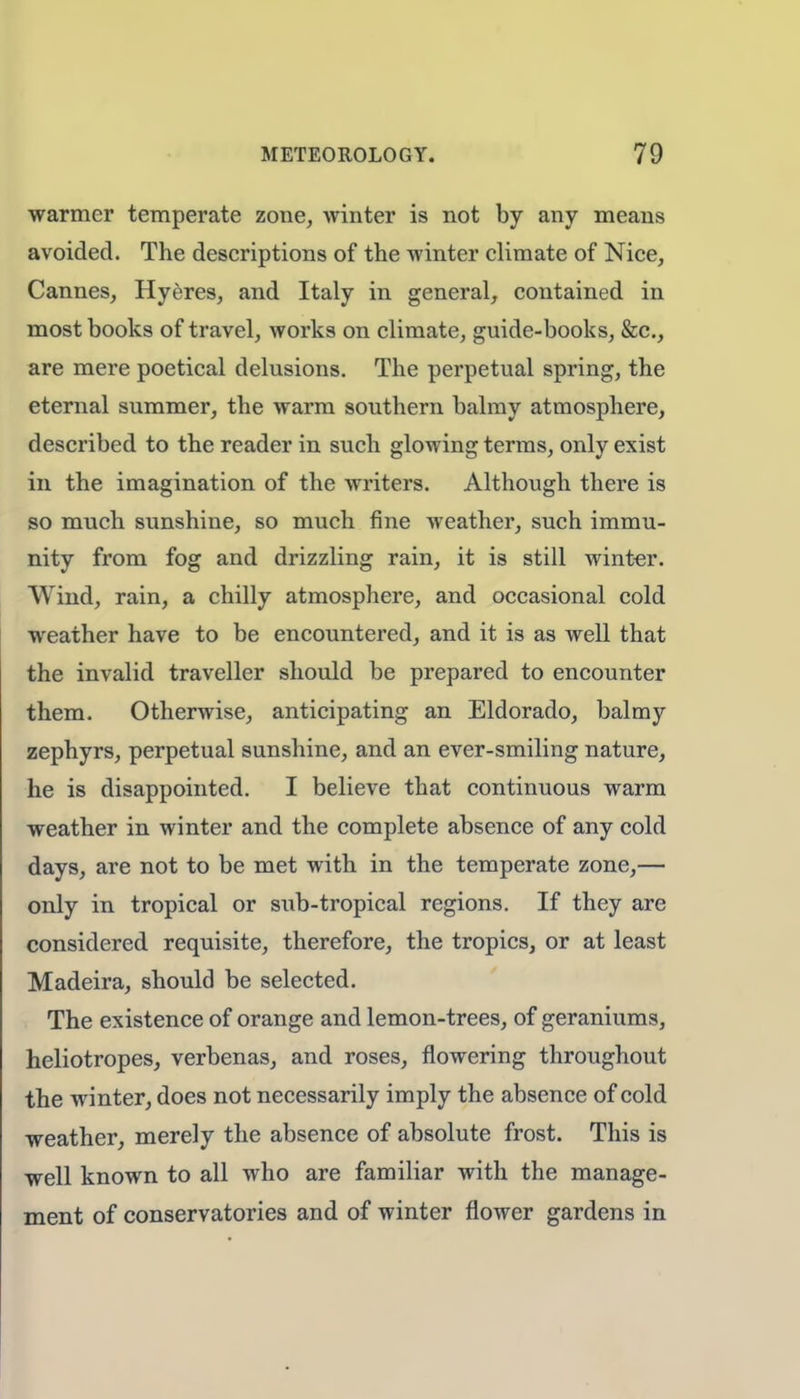 warmer temperate zone, winter is not by any means avoided. The descriptions of the winter climate of Nice, Cannes, Hyeres, and Italy in general, contained in most books of travel, works on climate, guide-books, &c, are mere poetical delusions. The perpetual spring, the eternal summer, the warm southern balmy atmosphere, described to the reader in such glowing terms, only exist in the imagination of the writers. Although there is so much sunshine, so much fine weather, such immu- nity from fog and drizzling rain, it is still winter. Wind, rain, a chilly atmosphere, and occasional cold weather have to be encountered, and it is as well that the invalid traveller should be prepared to encounter them. Otherwise, anticipating an Eldorado, balmy zephyrs, perpetual sunshine, and an ever-smiling nature, he is disappointed. I believe that continuous warm weather in winter and the complete absence of any cold days, are not to be met with in the temperate zone,— only in tropical or sub-tropical regions. If they are considered requisite, therefore, the tropics, or at least Madeira, should be selected. The existence of orange and lemon-trees, of geraniums, heliotropes, verbenas, and roses, flowering throughout the winter, does not necessarily imply the absence of cold weather, merely the absence of absolute frost. This is well known to all who are familiar with the manage- ment of conservatories and of winter flower gardens in