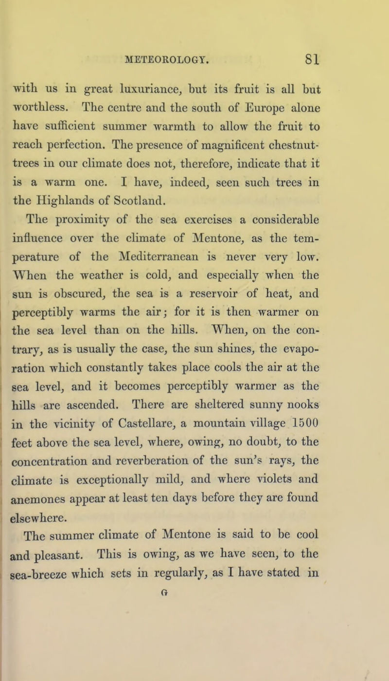 with us in great luxuriance, but its fruit is all but worthless. The centre and the south of Europe alone have sufficient summer warmth to allow the fruit to reach perfection. The presence of magnificent chestnut- trees in our climate does not, therefore, indicate that it is a warm one. I have, indeed, seen such trees in the Highlands of Scotland. The proximity of the sea exercises a considerable influence over the climate of Mentone, as the tem- perature of the Mediterranean is never very low. When the weather is cold, and especially when the sun is obscured, the sea is a reservoir of heat, and perceptibly warms the air; for it is then warmer on the sea level than on the hills. When, on the con- trary, as is usually the case, the sun shines, the evapo- ration which constantly takes place cools the air at the sea level, and it becomes perceptibly warmer as the hills are ascended. There are sheltered sunny nooks in the vicinity of Castellare, a mountain village 1500 feet above the sea level, where, owing, no doubt, to the concentration and reverberation of the sun's rays, the climate is exceptionally mild, and where violets and anemones appear at least ten days before they are found elsewhere. The summer climate of Mentone is said to be cool and pleasant. This is owing, as we have seen, to the sea-breeze which sets in regularly, as I have stated in G
