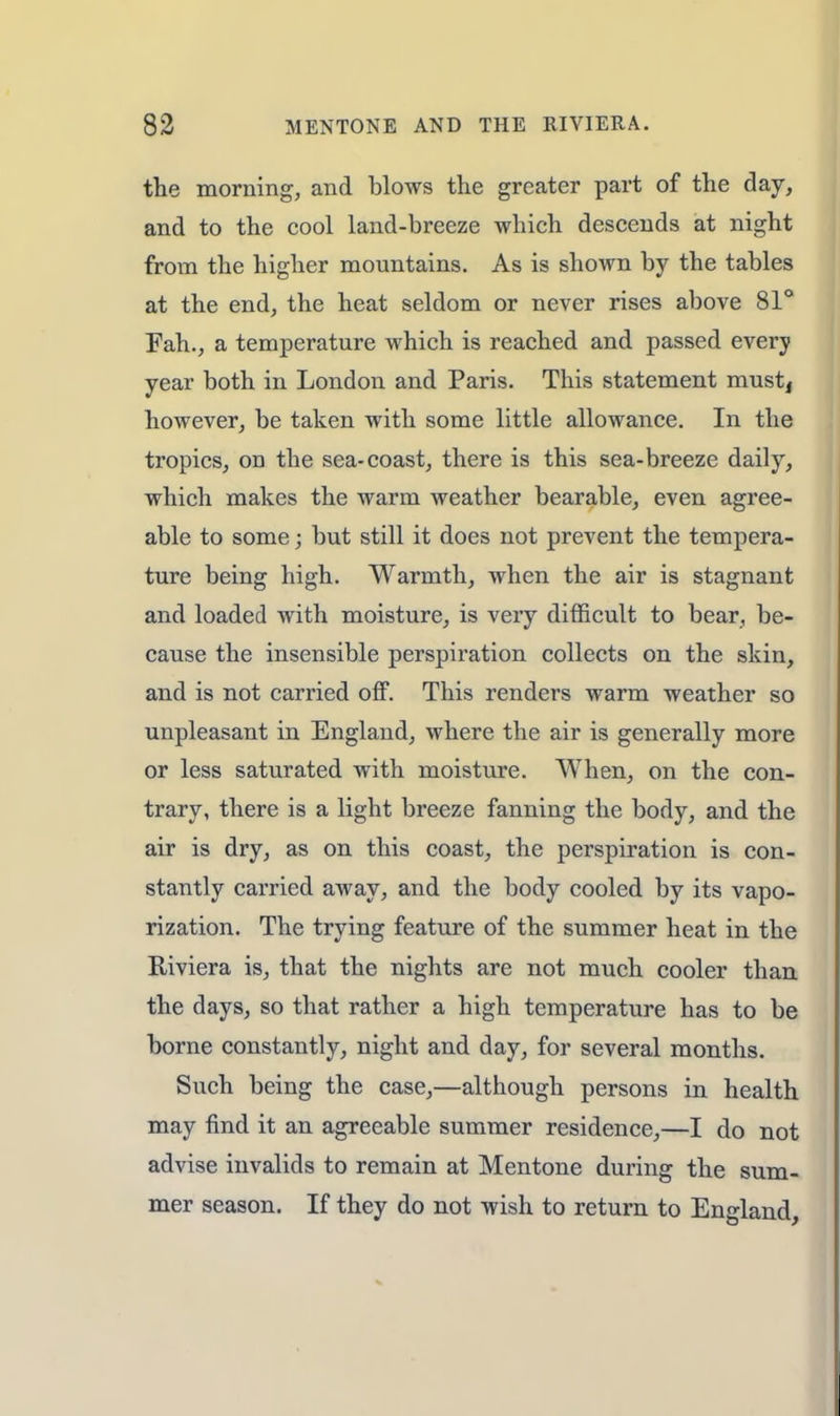 the morning, and blows the greater part of the day, and to the cool land-breeze which descends at night from the higher mountains. As is shown by the tables at the end, the heat seldom or never rises above 81° Fah., a temperature which is reached and passed every year both in London and Paris. This statement mustj however, be taken with some little allowance. In the tropics, on the sea-coast, there is this sea-breeze daily, which makes the warm weather bearable, even agree- able to some; but still it does not prevent the tempera- ture being high. Warmth, when the air is stagnant and loaded with moisture, is very difficult to bear, be- cause the insensible perspiration collects on the skin, and is not carried off. This renders warm weather so unpleasant in England, where the air is generally more or less saturated with moisture. When, on the con- trary, there is a light breeze fanning the body, and the air is dry, as on this coast, the perspiration is con- stantly carried away, and the body cooled by its vapo- rization. The trying feature of the summer heat in the Riviera is, that the nights are not much cooler than the days, so that rather a high temperature has to be borne constantly, night and day, for several months. Such being the case,—although persons in health may find it an agreeable summer residence,—I do not advise invalids to remain at Mentone during the sum- mer season. If they do not wish to return to England,