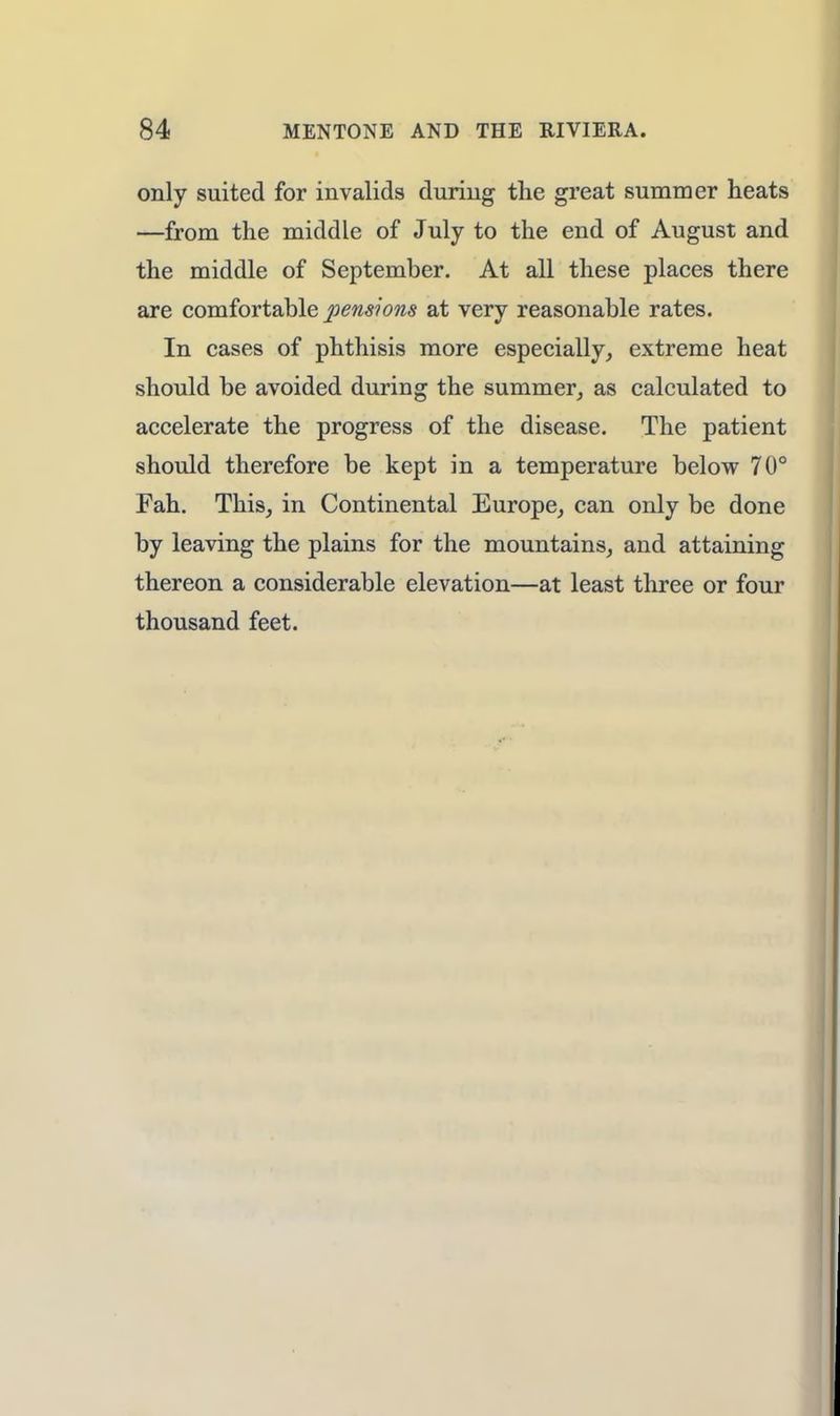 only suited for invalids during the great summer heats —from the middle of July to the end of August and the middle of September. At all these places there are comfortable pensions at very reasonable rates. In cases of phthisis more especially, extreme heat should be avoided during the summer, as calculated to accelerate the progress of the disease. The patient should therefore be kept in a temperature below 70° Fah. This, in Continental Europe, can only be done by leaving the plains for the mountains, and attaining thereon a considerable elevation—at least three or four thousand feet.