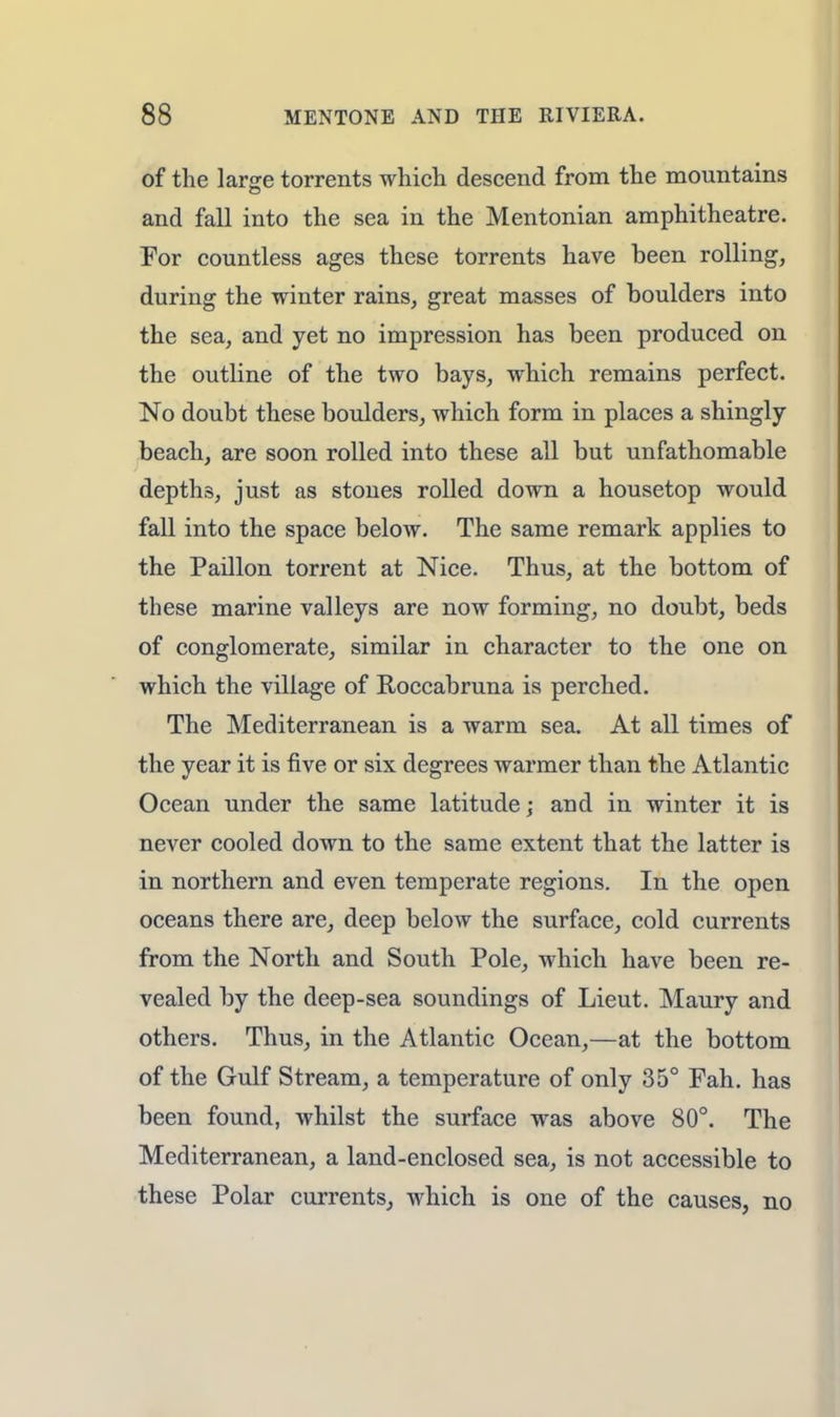 of the largre torrents which descend from the mountains and fall into the sea in the Mentonian amphitheatre. For countless ages these torrents have been rolling, during the winter rains, great masses of boulders into the sea, and yet no impression has been produced on the outline of the two bays, which remains perfect. No doubt these boulders, which form in places a shingly beach, are soon rolled into these all but unfathomable depths, just as stones rolled down a housetop would fall into the space below. The same remark applies to the Paillon torrent at Nice. Thus, at the bottom of these marine valleys are now forming, no doubt, beds of conglomerate, similar in character to the one on which the village of Roccabruna is perched. The Mediterranean is a warm sea. At all times of the year it is five or six degrees warmer than the Atlantic Ocean under the same latitude; and in winter it is never cooled down to the same extent that the latter is in northern and even temperate regions. In the open oceans there are, deep below the surface, cold currents from the North and South Pole, which have been re- vealed by the deep-sea soundings of Lieut. Maury and others. Thus, in the Atlantic Ocean,—at the bottom of the Gulf Stream, a temperature of only 35° Fah. has been found, whilst the surface was above 80°. The Mediterranean, a land-enclosed sea, is not accessible to these Polar currents, which is one of the causes, no