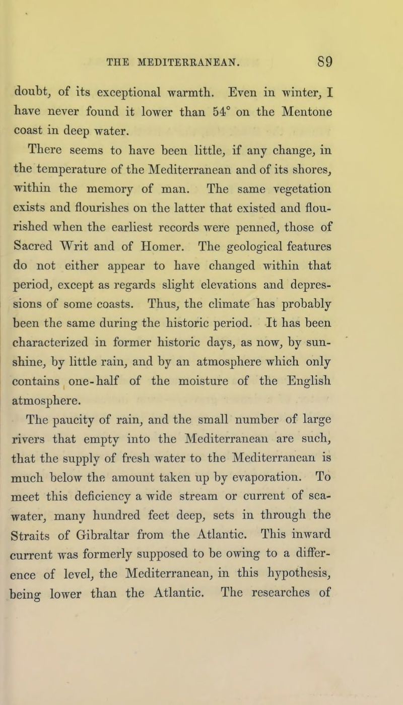 doubt, of its exceptional warmth. Even in winter, I have never found it lower than 54° on the Mentone coast in deep water. There seems to have been little, if any change, in the temperature of the Mediterranean and of its shores, within the memory of man. The same vegetation exists and flourishes on the latter that existed and flou- rished when the earliest records were penned, those of Sacred Writ and of Homer. The geological features do not either appear to have changed within that period, except as regards slight elevations and depres- sions of some coasts. Thus, the climate has probably been the same during the historic period. It has been characterized in former historic days, as now, by sun- shine, by little rain, and by an atmosphere which only contains one-half of the moisture of the English atmosphere. The paucity of rain, and the small number of large rivers that empty into the Mediterranean are such, that the supply of fresh water to the Mediterranean is much below the amount taken up by evaporation. To meet this deficiency a wide stream or current of sea- water, many hundred feet deep, sets in through the Straits of Gibraltar from the Atlantic. This inward current was formerly supposed to be owing to a differ- ence of level, the Mediterranean, in this hypothesis, being lower than the Atlantic. The researches of