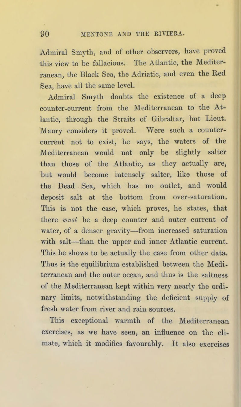 Admiral Smyth, and of other observers, have proved this view to be fallacious. The Atlantic, the Mediter- ranean, the Black Sea, the Adriatic, and even the Red Sea, have all the same level. Admiral Smyth doubts the existence of a deep counter-current from the Mediterranean to the At- lantic, through the Straits of Gibraltar, but Lieut. Maury considers it proved. Were such a counter- current not to exist, he says, the waters of the Mediterranean would not only be slightly Salter than those of the Atlantic, as they actually are, but would become intensely Salter, like those of the Dead Sea, which has no outlet, and would deposit salt at the bottom from over-saturation. This is not the case, which proves, he states, that there must be a deep counter and outer current of water, of a denser gravity—from increased saturation with salt—than the upper and inner Atlantic current. This he shows to be actually the case from other data. Thus is the equilibrium established between the Medi- terranean and the outer ocean, and thus is the saltness of the Mediterranean kept within very nearly the ordi- nary limits, notwithstanding the deficient supply of fresh water from river and rain sources. This exceptional warmth of the Mediterranean exercises, as we have seen, an influence on the cli- mate, which it modifies favourably. It also exercises