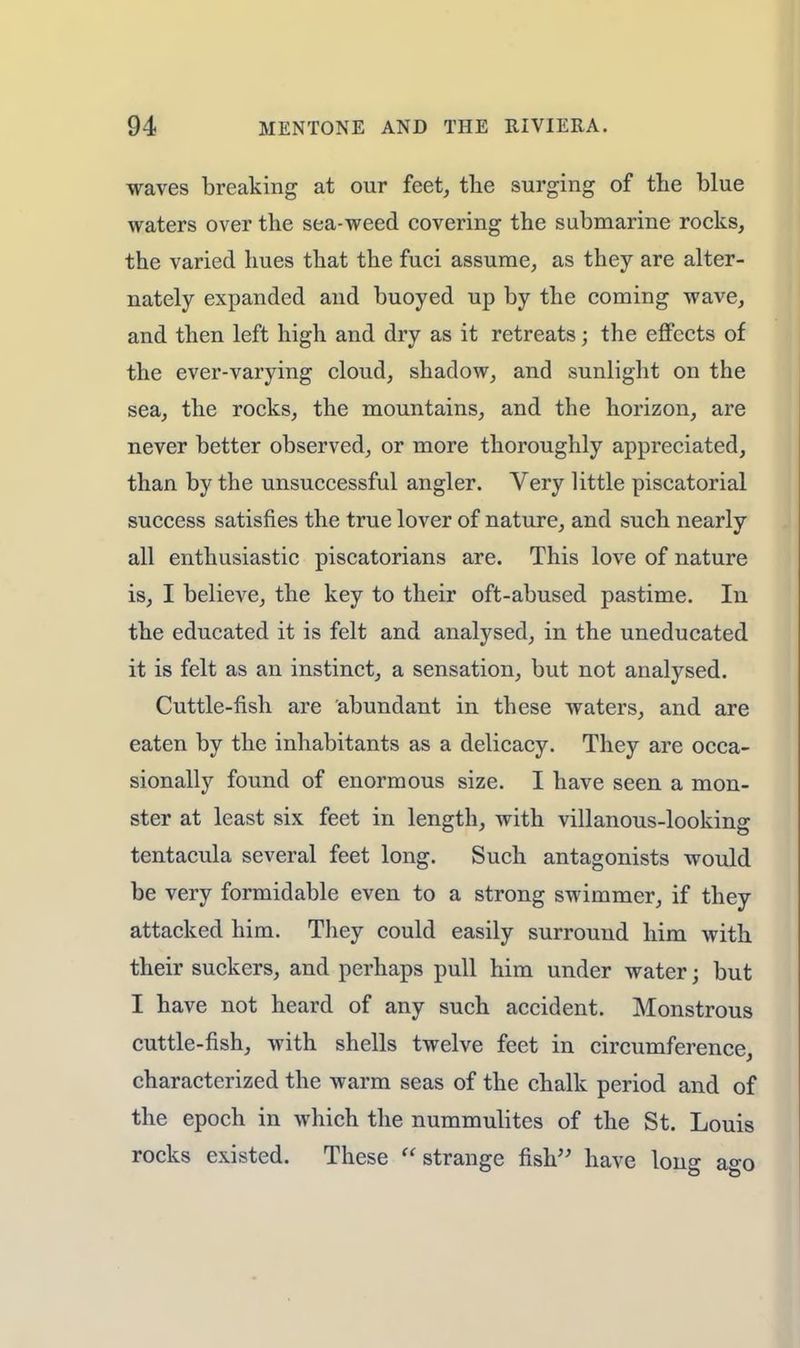 waves breaking at our feet, the surging of the blue waters over the sea-weed covering the submarine rocks, the varied hues that the fuci assume, as they are alter- nately expanded and buoyed up by the coming wave, and then left high and dry as it retreats; the effects of the ever-varying cloud, shadow, and sunlight on the sea, the rocks, the mountains, and the horizon, are never better observed, or more thoroughly appreciated, than by the unsuccessful angler. Very little piscatorial success satisfies the true lover of nature, and such nearly all enthusiastic piscatorians are. This love of nature is, I believe, the key to their oft-abused pastime. In the educated it is felt and analysed, in the uneducated it is felt as an instinct, a sensation, but not analysed. Cuttle-fish are abundant in these waters, and are eaten by the inhabitants as a delicacy. They are occa- sionally found of enormous size. I have seen a mon- ster at least six feet in length, with villanous-looking tentacula several feet long. Such antagonists would be very formidable even to a strong swimmer, if they attacked him. They could easily surround him with their suckers, and perhaps pull him under water; but I have not heard of any such accident. Monstrous cuttle-fish, with shells twelve feet in circumference, characterized the warm seas of the chalk period and of the epoch in which the nummulites of the St. Louis rocks existed. These u strange fish have long ago