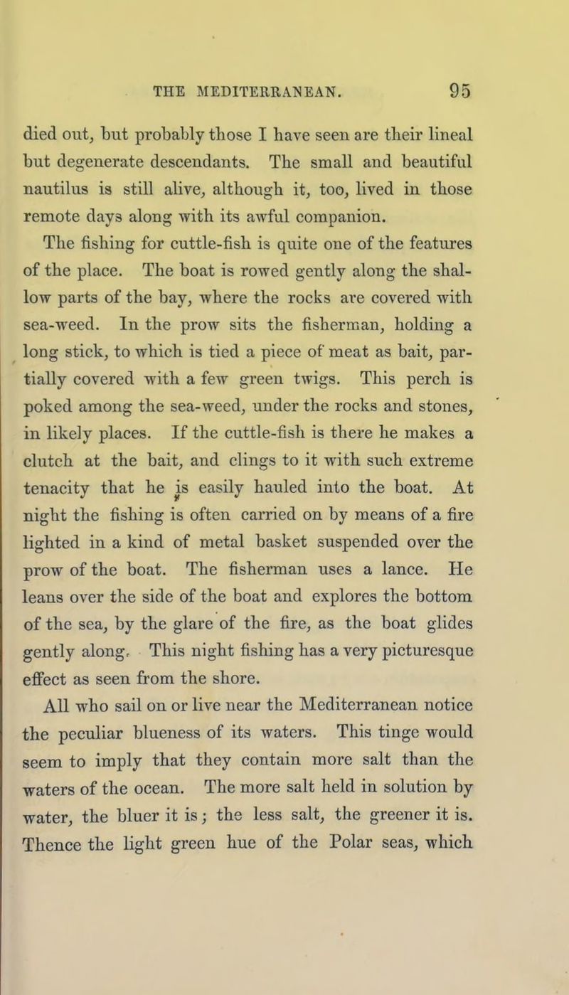 died out, but probably tbose I bave seen are their lineal but degenerate descendants. The small and beautiful nautilus is still alive, although it, too, lived in those remote day3 along with its awful companion. The fishing for cuttle-fish is quite one of the features of the place. The boat is rowed gently along the shal- low parts of the bay, where the rocks are covered with sea-weed. In the prow sits the fisherman, holding a long stick, to which is tied a piece of meat as bait, par- tially covered with a few green twigs. This perch is poked among the sea-weed, under the rocks and stones, in likely places. If the cuttle-fish is there he makes a clutch at the bait, and clings to it with such extreme tenacity that he is easily hauled into the boat. At night the fishing is often carried on by means of a fire lighted in a kind of metal basket suspended over the prow of the boat. The fisherman uses a lance. He leans over the side of the boat and explores the bottom of the sea, by the glare of the fire, as the boat glides gently along, This night fishing has a very picturesque effect as seen from the shore. All who sail on or live near the Mediterranean notice the peculiar blueness of its waters. This tinge would seem to imply that they contain more salt than the waters of the ocean. The more salt held in solution by water, the bluer it is j the less salt, the greener it is. Thence the light green hue of the Polar seas, which