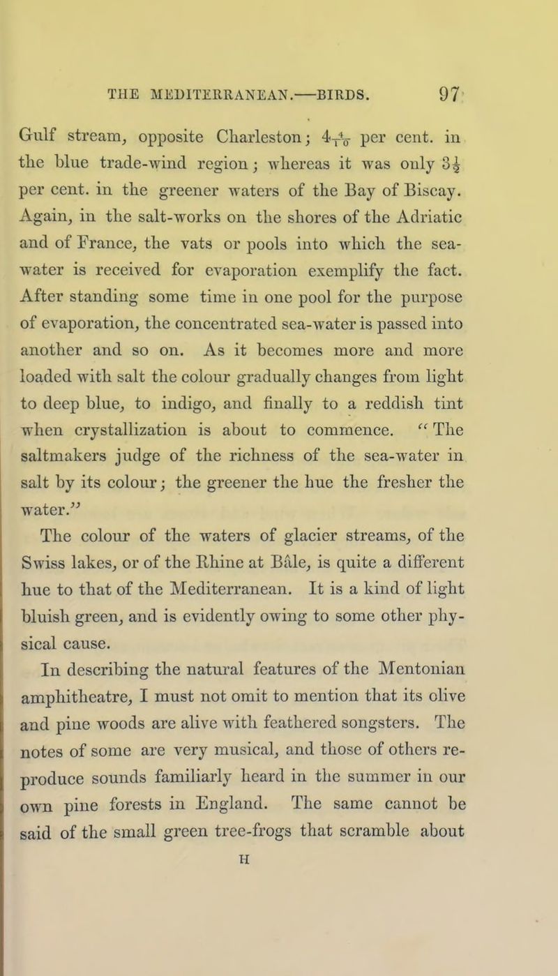 Gulf stream, opposite Charleston; 4T4-ff per cent, in the blue trade-wind region; whereas it was only 35 per cent, in the greener waters of the Bay of Biscay. Again, in the salt-works on the shores of the Adriatic and of France, the vats or pools into which the sea- water is received for evaporation exemplify the fact. After standing some time in one pool for the purpose of evaporation, the concentrated sea-water is passed into another and so on. As it becomes more and more loaded with salt the colour gradually changes from light to deep blue, to indigo, and finally to a reddish tint when crystallization is about to commence.  The saltmakers judge of the richness of the sea-water in salt by its colour; the greener the hue the fresher the water. The colour of the waters of glacier streams, of the Swiss lakes, or of the Ilhine at Bale, is quite a different hue to that of the Mediterranean. It is a kind of light bluish green, and is evidently owing to some other phy- sical cause. In describing the natural features of the Mentonian amphitheatre, I must not omit to mention that its olive and pine woods are alive with feathered songsters. The notes of some are very musical, and those of others re- produce sounds familiarly heard in the summer in our own pine forests in England. The same cannot be said of the small green tree-frogs that scramble about H