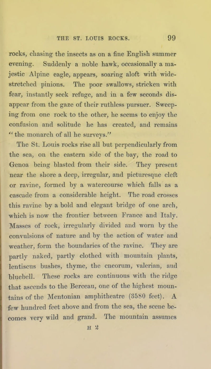 rocks, chasing the insects as on a fine English summer evening. Suddenly a noble hawk, occasionally a ma- jestic Alpine eagle, appears, soaring aloft with wide- stretched pinions. The poor swallows, stricken with fear, instantly seek refuge, and in a few seconds dis- appear from the gaze of their ruthless pursuer. Sweep- ing from one rock to the other, he seems to enjoy the confusion and solitude he has created, and remains  the monarch of all he surveys. The St. Louis rocks rise all but perpendicularly from the sea, on the eastern side of the bay, the road to Genoa being blasted from their side. They present near the shore a deep, irregular, and picturesque cleft or ravine, formed by a watercourse which falls as a cascade from a considerable height. The road crosses this ravine by a bold and elegant bridge of one arch, which is now the frontier between France and Italy. Masses of rock, irregularly divided and worn by the convulsions of nature and by the action of water and weather, form the boundaries of the ravine. They are partly naked, partly clothed with mountain plants, lentiscus bushes, thyme, the cneorum, valerian, and bluebell. These rocks are continuous with the ridge that ascends to the Berceau, one of the highest moun- tains of the Mentonian amphitheatre (3580 feet). A few hundred feet above and from the sea, the scene be- comes very wild and grand. The mountain assumes H 2
