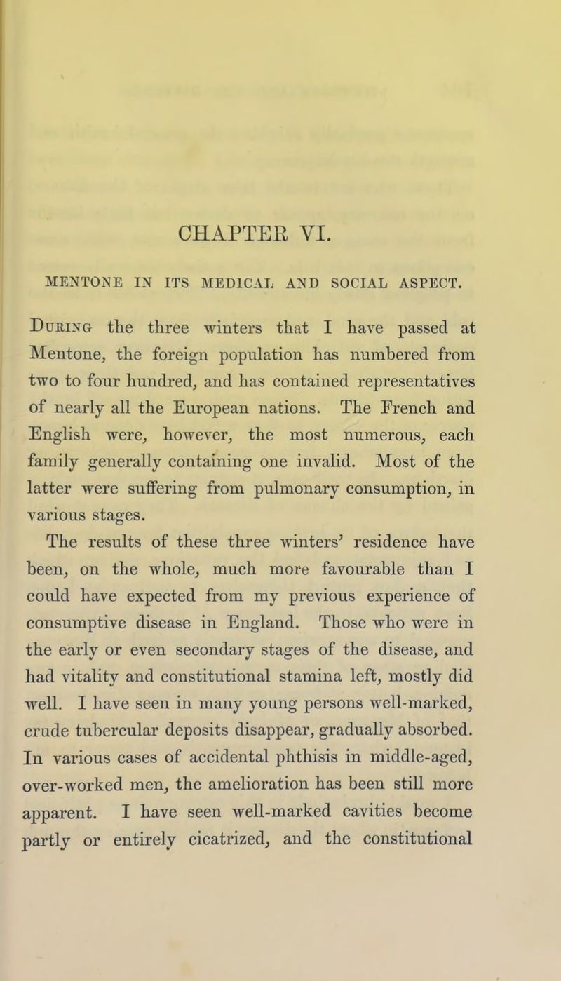 MENTONE IN ITS MEDICAL AND SOCIAL ASPECT. During the three winters that I have passed at Mentone, the foreign population has numbered from two to four hundred, and has contained representatives of nearly all the European nations. The French and English were, however, the most numerous, each family generally containing one invalid. Most of the latter were suffering from pulmonary consumption, in various stages. The results of these three winters' residence have been, on the whole, much more favourable than I could have expected from my previous experience of consumptive disease in England. Those who were in the early or even secondary stages of the disease, and had vitality and constitutional stamina left, mostly did well. I have seen in many young persons well-marked, crude tubercular deposits disappear, gradually absorbed. In various cases of accidental phthisis in middle-aged, over-worked men, the amelioration has been still more apparent. I have seen well-marked cavities become partly or entirely cicatrized, and the constitutional