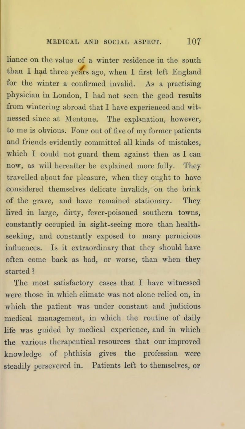 liance on the value of a winter residence in the south than I had three years ago, when I first left England for the winter a confirmed invalid. As a practising physician in London, I had not seen the good results from wintering abroad that I have experienced and wit- nessed since at Mentone. The explanation, however, to me is obvious. Four out of five of my former patients and friends evidently committed all kinds of mistakes, which I could not guard them against then as I can now, as will hereafter be explained more fully. They travelled about for pleasure, when they ought to have considered themselves delicate invalids, on the brink of the grave, and have remained stationary. They lived in large, dirty, fever-poisoned southern towns, constantly occupied in sight-seeing more than health- seeking, and constantly exposed to many pernicious influences. Is it extraordinary that they should have often come back as bad, or worse, than when they started ? The most satisfactorv cases that I have witnessed ■ were those in which climate was not alone relied on, in which the patient was under constant and judicious medical management, in which the routine of daily life was guided by medical experience, and in which the various therapeutical resources that our improved knowledge of phthisis gives the profession were steadily persevered in. Patients left to themselves, or