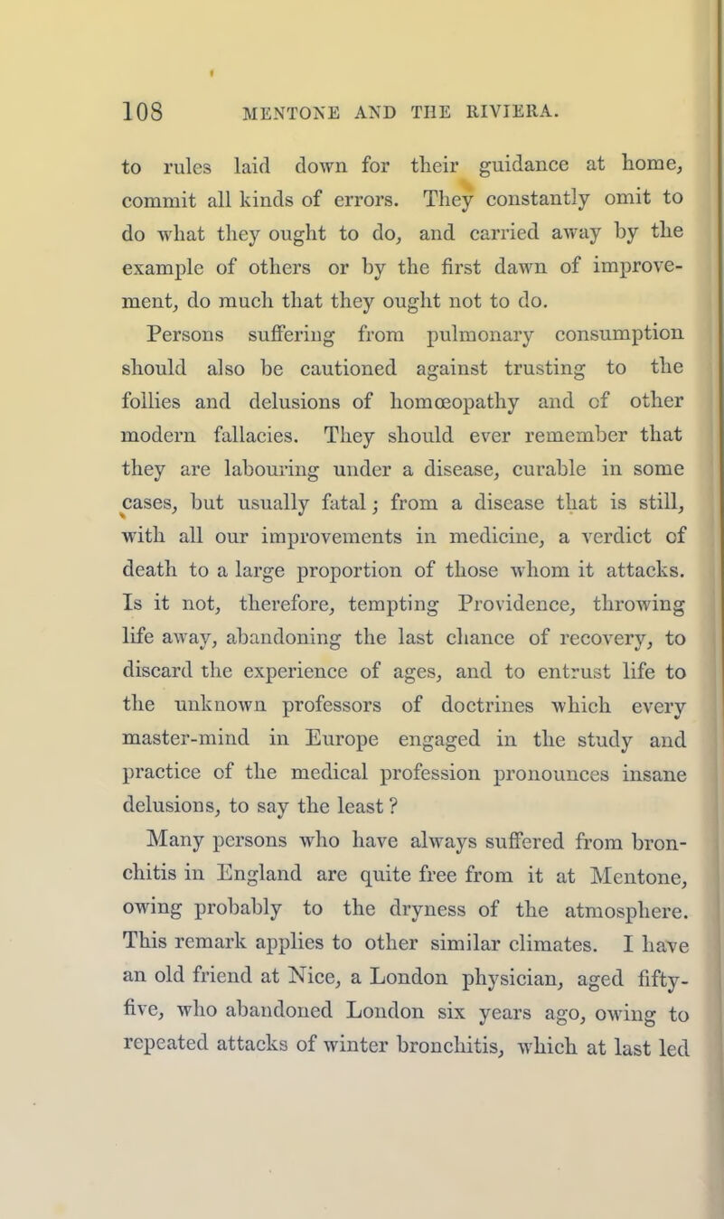 to rules laid down for tlieir guidance at home, commit all kinds of errors. They constantly omit to do what they ought to do, and carried away by the example of others or by the first dawn of improve- ment, do much that they ought not to do. Persons suffering from pulmonary consumption should also be cautioned against trusting to the follies and delusions of homoeopathy and cf other modern fallacies. They should ever remember that they are labouring under a disease, curable in some cases, but usually fatal; from a disease that is still, with all our improvements in medicine, a verdict cf death to a large proportion of those whom it attacks. Is it not, therefore, tempting Providence, throwing life away, abandoning the last chance of recovery, to discard the experience of ages, and to entrust life to the unknown professors of doctrines which every master-mind in Europe engaged in the study and practice of the medical profession pronounces insane delusions, to say the least ? Many persons who have always suffered from bron- chitis in England are quite free from it at Mentone, owing probably to the dryness of the atmosphere. This remark applies to other similar climates. I have an old friend at Nice, a London physician, aged fifty- five, who abandoned London six years ago, owing to repeated attacks of winter bronchitis, which at last led