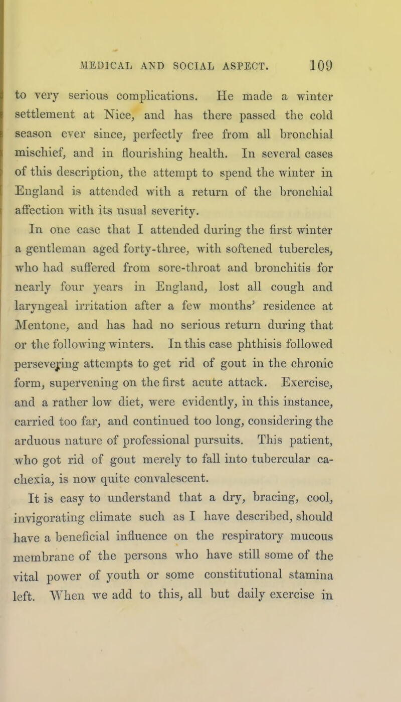 to very serious complications. He made a winter settlement at Nice, and has there passed the cold season ever since, perfectly free from all bronchial mischief, and in flourishing health. In several cases of this description, the attempt to spend the winter in England is attended with a return of the bronchial affection with its usual severity. In one case that I attended during the first winter a gentleman aged forty-three, with softened tubercles, who had suffered from sore-throat and bronchitis for nearly four years in England, lost all cough and laryngeal irritation after a few months' residence at Mentone, and has had no serious return during that or the following winters. In this case phthisis followed persevering attempts to get rid of gout in the chronic form, supervening on the first acute attack. Exercise, and a rather low diet, were evidently, in this instance, carried too far, and continued too long, considering the arduous nature of professional pursuits. This patient, who got rid of gout merely to fall into tubercular ca- chexia, is now quite convalescent. It is easy to understand that a dry, bracing, cool, invigorating climate such as I have described, should have a beneficial influence on the respiratory mucous membrane of the persons who have still some of the vital power of youth or some constitutional stamina left. When we add to this, all but daily exercise in