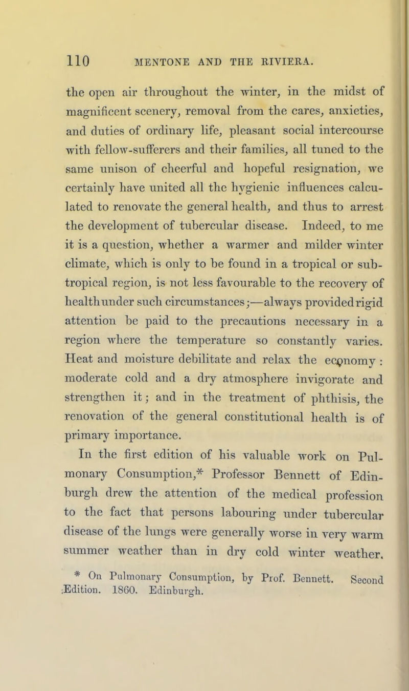 the open air throughout the winter, in the midst of magnificent scenery, removal from the cares, anxieties, and duties of ordinary life, pleasant social intercourse with fellow-sufferers and their families, all tuned to the same unison of cheerful and hopeful resignation, we certainly have united all the hygienic influences calcu- lated to renovate the general health, and thus to arrest the development of tubercular disease. Indeed, to me it is a question, whether a warmer and milder winter climate, which is only to be found in a tropical or sub- tropical region, is not less favourable to the recovery of health under such circumstances;—always provided rigid attention be paid to the precautions necessary in a region where the temperature so constantly varies. Heat and moisture debilitate and relax the economy : moderate cold and a dry atmosphere invigorate and strengthen it; and in the treatment of phthisis, the renovation of the general constitutional health is of primary importance. In the first edition of his valuable work on Pul- monary Consumption,* Professor Bennett of Edin- burgh drew the attention of the medical profession to the fact that persons labouring under tubercular disease of the lungs were generally worse in very warm summer weather than in dry cold winter weather. * On Pulmonary Consumption, by Prof. Bennett. Second ;Edition. 1860. Edinburgh.