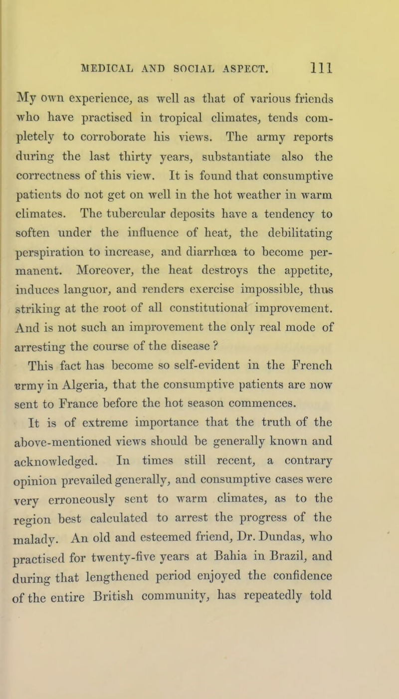 My own experience, as well as that of various friends who have practised in tropical climates, tends com- pletely to corroborate his views. The army reports during the last thirty years, substantiate also the correctness of this view. It is found that consumptive patients do not get on well in the hot weather in warm climates. The tubercular deposits have a tendency to soften under the influence of heat, the debilitating perspiration to increase, and diarrhoea to become per- manent. Moreover, the heat destroys the appetite, induces languor, and renders exercise impossible, thus striking at the root of all constitutional improvement. And is not such an improvement the only real mode of arresting the course of the disease ? This fact has become so self-evident in the French urmy in Algeria, that the consumptive patients are now sent to France before the hot season commences. It is of extreme importance that the truth of the above-mentioned views should be generally known and acknowledged. In times still recent, a contrary opinion prevailed generally, and consumptive cases were very erroneously sent to warm climates, as to the region best calculated to arrest the progress of the maladv- An old and esteemed friend, Dr. Dundas, who practised for twenty-five years at Bahia in Brazil, and during that lengthened period enjoyed the confidence of the entire British community, has repeatedly told