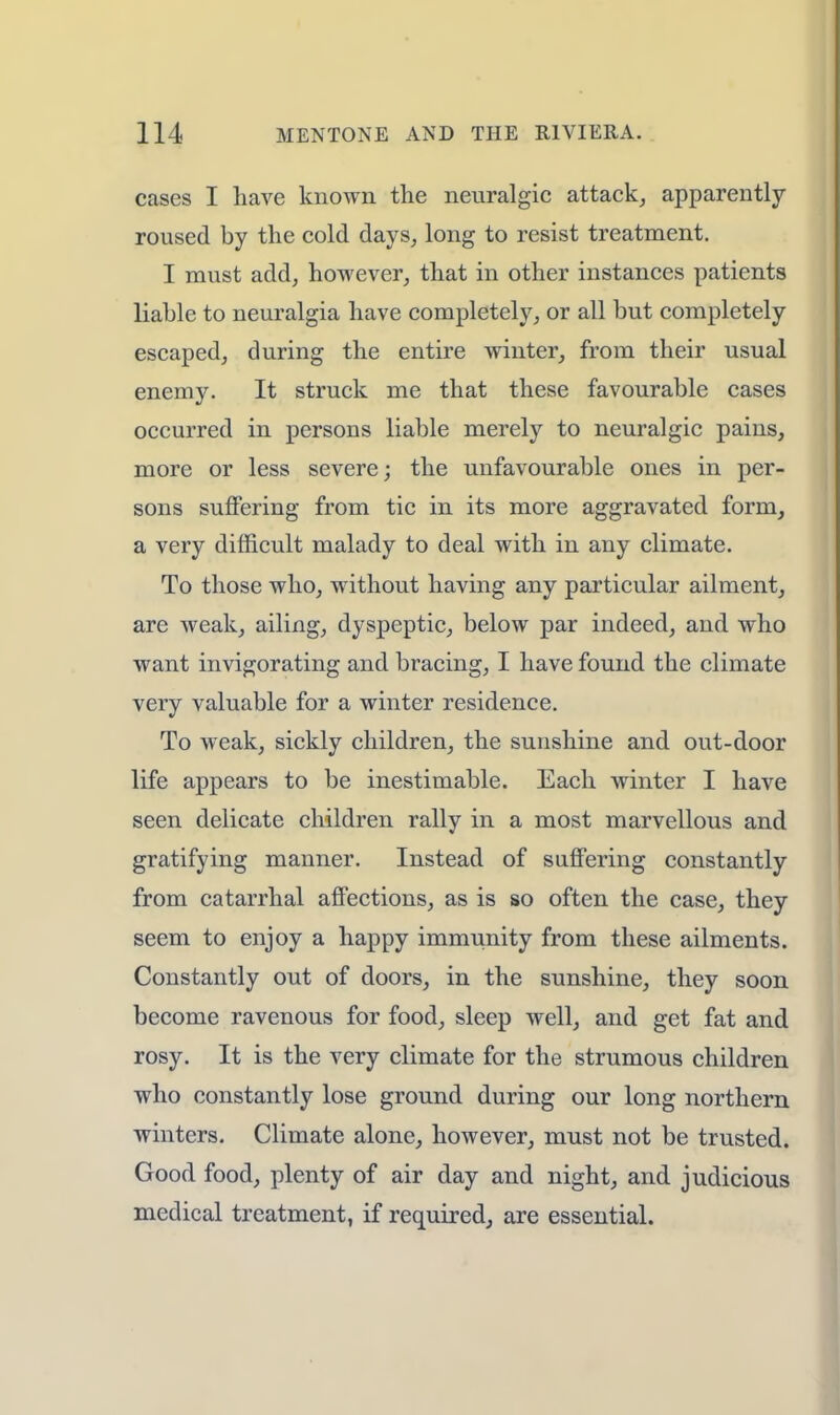cases I have known the neuralgic attack, apparently roused by the cold days, long to resist treatment. I must add, however, that in other instances patients liable to neuralgia have completely, or all but completely escaped, during the entire winter, from their usual enemy. It struck me that these favourable cases occurred in persons liable merely to neuralgic pains, more or less severe; the unfavourable ones in per- sons suffering from tic in its more aggravated form, a very difficult malady to deal with in any climate. To those who, without having any particular ailment, are weak, ailing, dyspeptic, below par indeed, and who want invigorating and bracing, I have found the climate very valuable for a winter residence. To weak, sickly children, the sunshine and out-door life appears to be inestimable. Each winter I have seen delicate children rally in a most marvellous and gratifying manner. Instead of suffering constantly from catarrhal affections, as is so often the case, they seem to enjoy a happy immunity from these ailments. Constantly out of doors, in the sunshine, they soon become ravenous for food, sleep well, and get fat and rosy. It is the very climate for the strumous children who constantly lose ground during our long northern winters. Climate alone, however, must not be trusted. Good food, plenty of air day and night, and judicious medical treatment, if required, are essential.