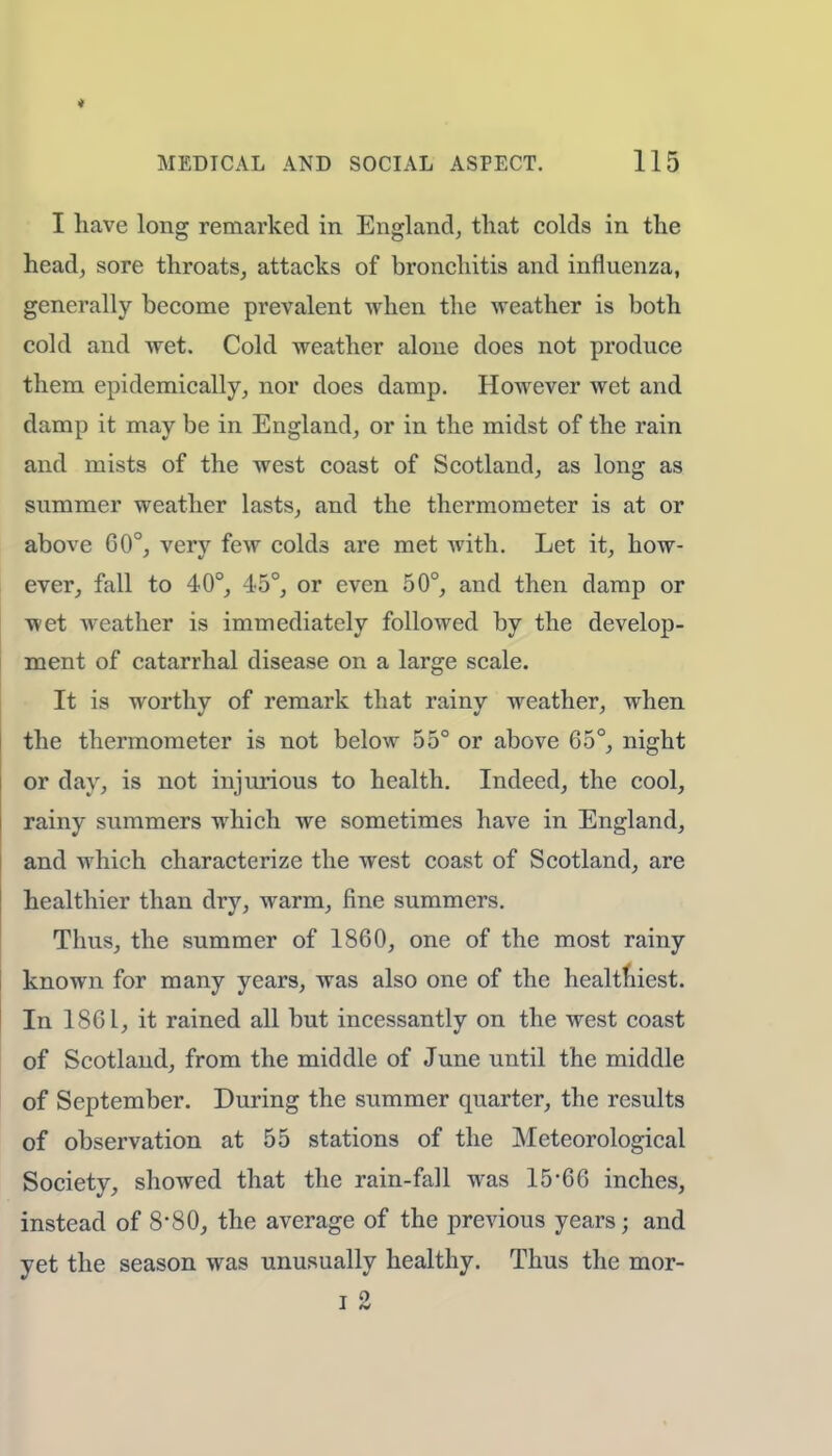 I have long remarked in England, that colds in the head, sore throats, attacks of bronchitis and influenza, generally become prevalent when the weather is both cold and wet. Cold weather alone does not produce them epidemically, nor does damp. However wet and damp it may be in England, or in the midst of the rain and mists of the west coast of Scotland, as long as summer weather lasts, and the thermometer is at or above 60°, very few colds are met with. Let it, how- ever, fall to 40°, 45°, or even 50°, and then damp or wet weather is immediately followed by the develop- ment of catarrhal disease on a large scale. It is worthy of remark that rainy weather, when the thermometer is not below 55° or above 65°, night or day, is not injurious to health. Indeed, the cool, rainy summers which we sometimes have in England, and which characterize the west coast of Scotland, are healthier than dry, warm, fine summers. Thus, the summer of 1860, one of the most rainy known for many years, was also one of the healthiest. In 1861, it rained all but incessantly on the west coast of Scotland, from the middle of June until the middle of September. During the summer quarter, the results of observation at 55 stations of the Meteorological Society, showed that the rain-fall was 15*66 inches, instead of 8*80, the average of the previous years; and yet the season was unusually healthy. Thus the mor- i 2