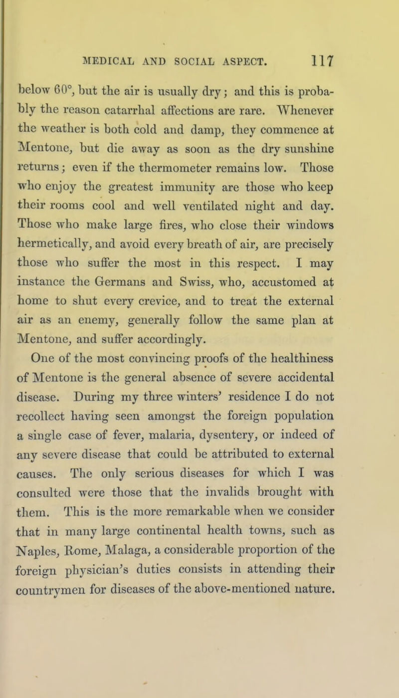 below 60°, but the air is usually dry; and this is proba- bly the reason catarrhal affections are rare. Whenever the weather is both cold and damp, they commence at Mentone, but die away as soon as the dry sunshine returns; even if the thermometer remains low. Those who enjoy the greatest immunity are those who keep their rooms cool and well ventilated night and day. Those who make large fires, who close their windows hermetically, and avoid every breath of air, are precisely those who suffer the most in this respect. I may instance the Germans and Swiss, who, accustomed at home to shut every crevice, and to treat the external air as an enemy, generally follow the same plan at Mentone, and suffer accordingly. One of the most convincing proofs of the healthiness of Mentone is the general absence of severe accidental disease. During my three winters' residence I do not recollect having seen amongst the foreign population a single case of fever, malaria, dysentery, or indeed of any severe disease that could be attributed to external causes. The only serious diseases for which I was consulted were those that the invalids brought with them. This is the more remarkable when we consider that in many large continental health towns, such as Naples, Rome, Malaga, a considerable proportion of the foreign physician's duties consists in attending their countrymen for diseases of the above-mentioned nature.