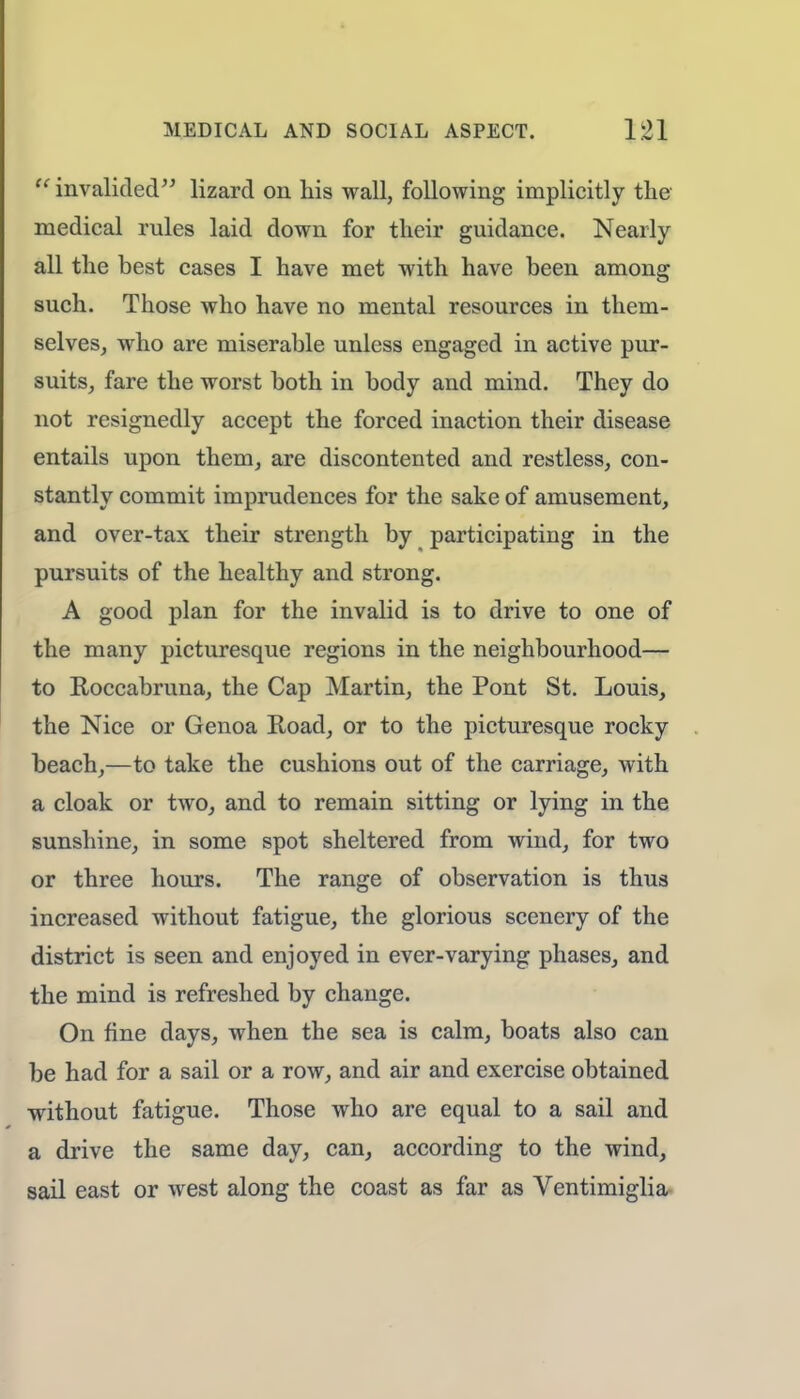  invalided lizard on his wall, following implicitly the medical rules laid down for their guidance. Nearly all the best cases I have met with have been among such. Those who have no mental resources in them- selves, who are miserable unless engaged in active pur- suits, fare the worst both in body and mind. They do not resignedly accept the forced inaction their disease entails upon them, are discontented and restless, con- stantly commit imprudences for the sake of amusement, and over-tax their strength by participating in the pursuits of the healthy and strong. A good plan for the invalid is to drive to one of the many picturesque regions in the neighbourhood— to Roccabruna, the Cap Martin, the Pont St. Louis, the Nice or Genoa Road, or to the picturesque rocky beach,—to take the cushions out of the carriage, with a cloak or two, and to remain sitting or lying in the sunshine, in some spot sheltered from wind, for two or three hours. The range of observation is thus increased without fatigue, the glorious scenery of the district is seen and enjoyed in ever-varying phases, and the mind is refreshed by change. On fine days, when the sea is calm, boats also can be had for a sail or a row, and air and exercise obtained without fatigue. Those who are equal to a sail and a drive the same day, can, according to the wind, sail east or west along the coast as far as Ventimiglia
