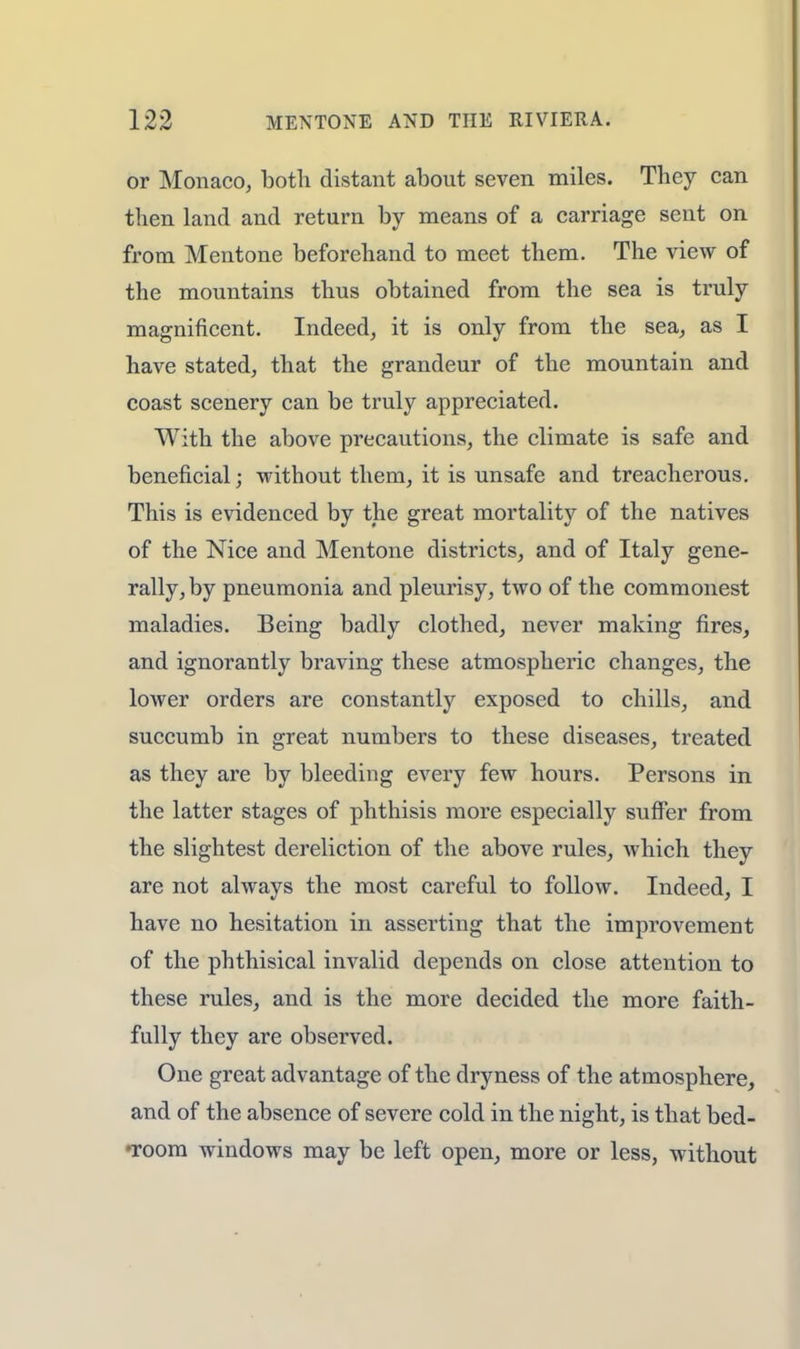 or Monaco, both distant about seven miles. They can then land and return by means of a carriage sent on from Mentone beforehand to meet them. The view of the mountains thus obtained from the sea is truly magnificent. Indeed, it is only from the sea, as I have stated, that the grandeur of the mountain and coast scenery can be truly appreciated. With the above precautions, the climate is safe and beneficial; without them, it is unsafe and treacherous. This is evidenced by the great mortality of the natives of the Nice and Mentone districts, and of Italy gene- rally, by pneumonia and pleurisy, two of the commonest maladies. Being badly clothed, never making fires, and ignorantly braving these atmospheric changes, the lower orders are constantly exposed to chills, and succumb in great numbers to these diseases, treated as they are by bleeding every few hours. Persons in the latter stages of phthisis more especially suffer from the slightest dereliction of the above rules, which they are not always the most careful to follow. Indeed, I have no hesitation in asserting that the improvement of the phthisical invalid depends on close attention to these rules, and is the more decided the more faith- fully they are observed. One great advantage of the dryness of the atmosphere, and of the absence of severe cold in the night, is that bed- •room windows may be left open, more or less, without