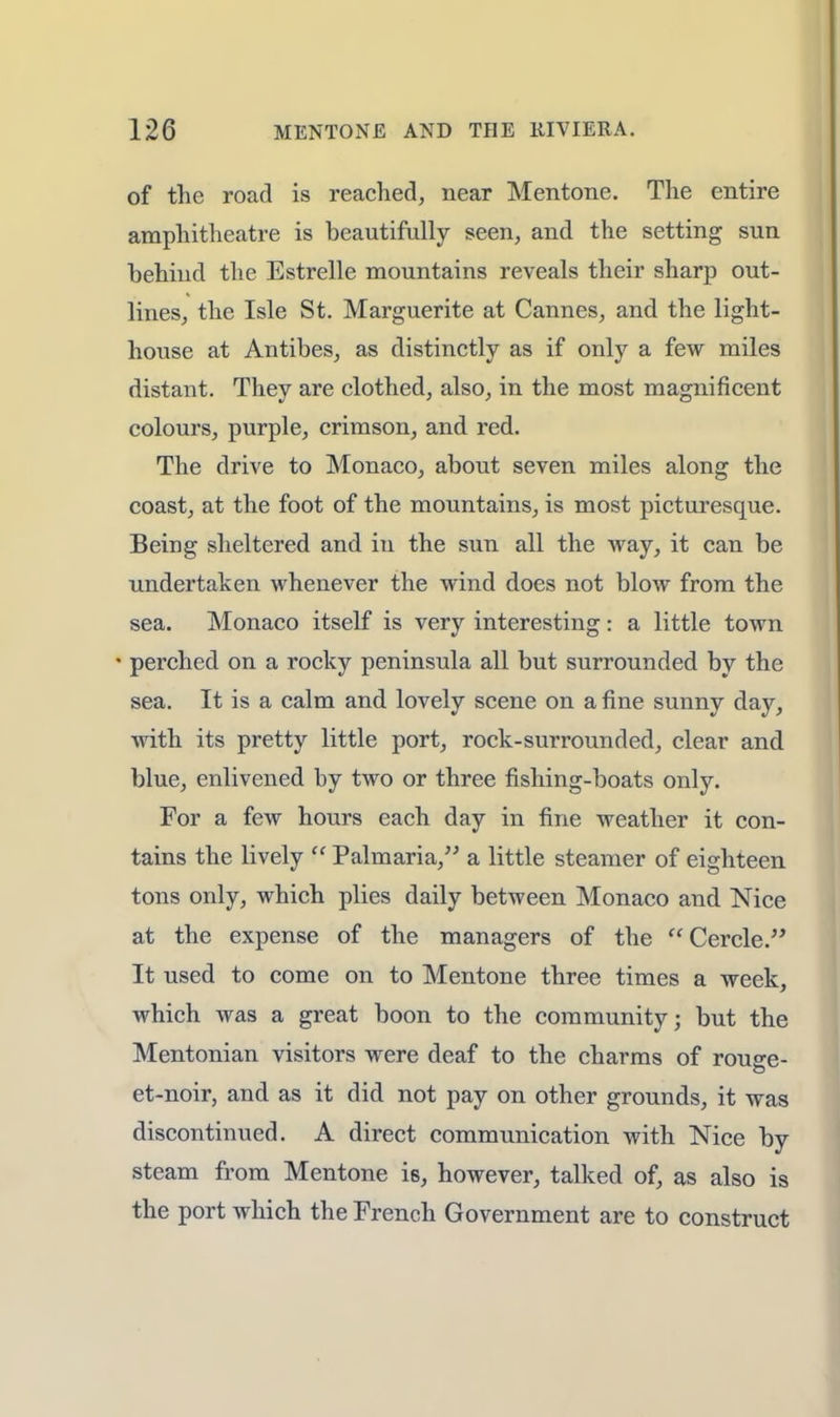 of the road is reached, near Mentone. The entire amphitheatre is beautifully seen, and the setting sun behind the Estrelle mountains reveals their sharp out- lines, the Isle St. Marguerite at Cannes, and the light- house at Antibes, as distinctly as if only a few miles distant. They are clothed, also, in the most magnificent colours, purple, crimson, and red. The drive to Monaco, about seven miles along the coast, at the foot of the mountains, is most picturesque. Being sheltered and in the sun all the way, it can be undertaken whenever the wind does not blow from the sea. Monaco itself is very interesting: a little town • perched on a rocky peninsula all but surrounded by the sea. It is a calm and lovely scene on a fine sunny day, with its pretty little port, rock-surrounded, clear and blue, enlivened by two or three fishing-boats only. For a few hours each day in fine weather it con- tains the lively  Palrnaria, a little steamer of eighteen tons only, which plies daily between Monaco and Nice at the expense of the managers of the Cercle. It used to come on to Mentone three times a week, which was a great boon to the community; but the Mentonian visitors were deaf to the charms of rouge- et-noir, and as it did not pay on other grounds, it was discontinued. A direct communication with Nice by steam from Mentone i6, however, talked of, as also is the port which the French Government are to construct