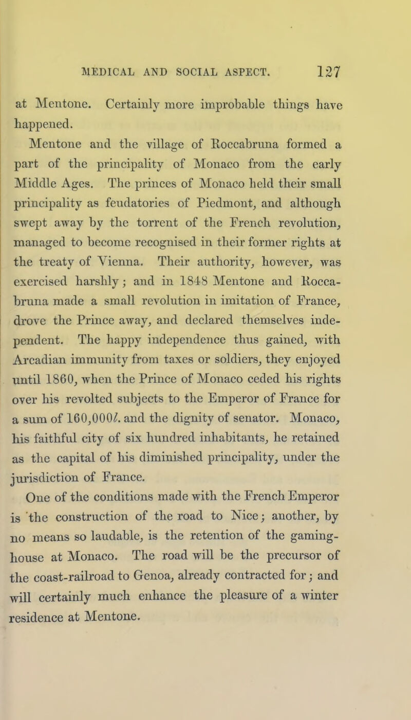 at Mentone. Certainly more improbable things have happened. Mentone and the village of Roccabruna formed a part of the principality of Monaco from the early Middle Ages. The princes of Monaco held their small principality as feudatories of Piedmont, and although swept away by the torrent of the French revolution, managed to become recognised in their former rights at the treaty of Vienna. Their authority, however, was exercised harshly; and in 1848 Mentone and Kocca- bruna made a small revolution in imitation of France, drove the Prince away, and declared themselves inde- pendent. The happy independence thus gained, with Arcadian immunity from taxes or soldiers, they enjoyed until 1860, when the Prince of Monaco ceded his rights over his revolted subjects to the Emperor of France for a sum of 160,000^. and the dignity of senator. Monaco, his faithful city of six hundred inhabitants, he retained as the capital of his diminished principality, under the jurisdiction of France. One of the conditions made with the French Emperor is the construction of the road to Nice; another, by no means so laudable, is the retention of the gaming- house at Monaco. The road will be the precursor of the coast-railroad to Genoa, already contracted for; and will certainly much enhance the pleasure of a winter residence at Mentone.