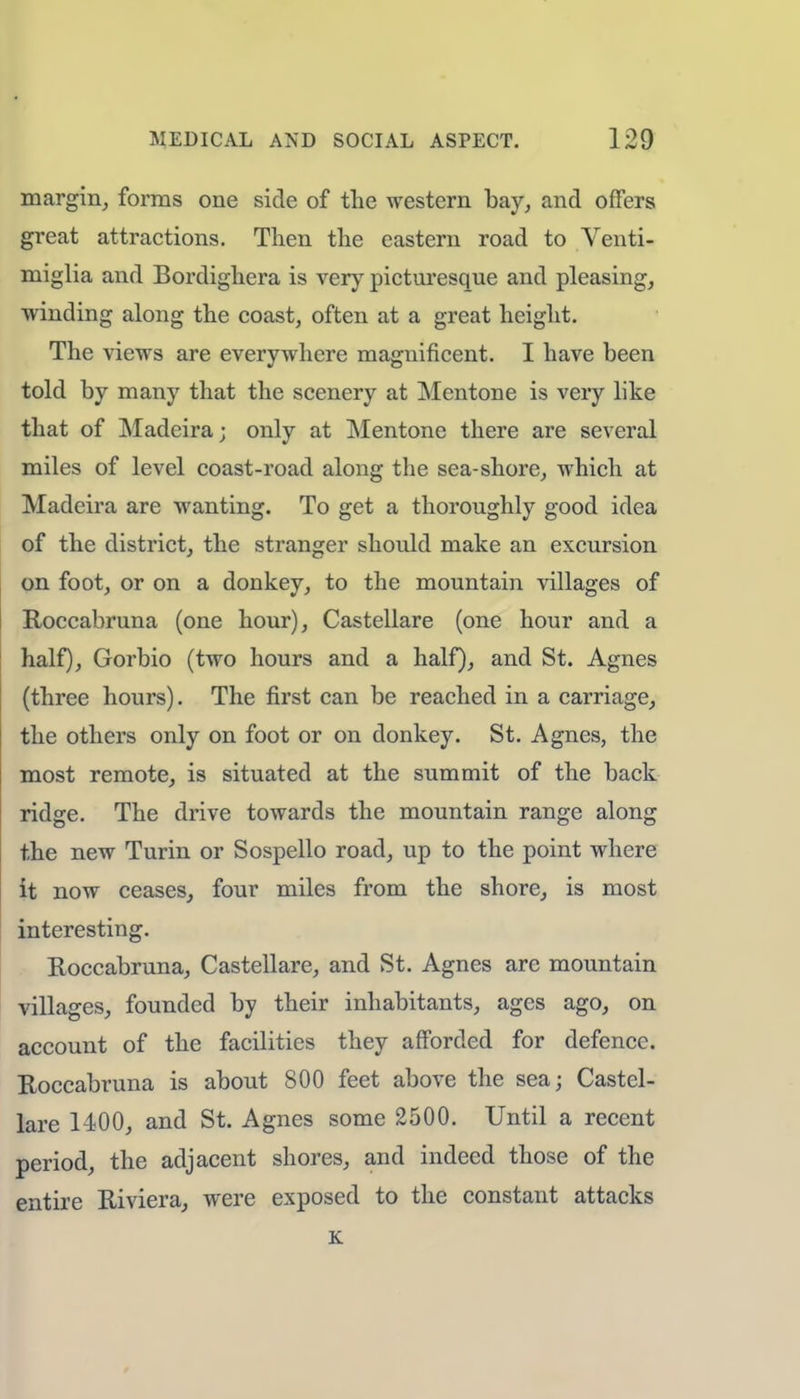 margin, forms one side of the western bay, and offers great attractions. Then the eastern road to Venti- miglia and Bordighera is very picturesque and pleasing, winding along the coast, often at a great height. The views are everywhere magnificent. I have been told by many that the scenery at Mentone is very like that of Madeira; only at Mentone there are several miles of level coast-road along the sea-shore, which at Madeira are wanting. To get a thoroughly good idea of the district, the stranger should make an excursion on foot, or on a donkey, to the mountain villages of Roccabruna (one hour), Castellare (one hour and a half), Gorbio (two hours and a half), and St. Agnes (three hours). The first can be reached in a carriage, the others only on foot or on donkey. St. Agnes, the most remote, is situated at the summit of the back ridge. The drive towards the mountain range along the new Turin or Sospello road, up to the point where it now ceases, four miles from the shore, is most interesting. Roccabruna, Castellare, and St. Agnes are mountain villages, founded by their inhabitants, ages ago, on account of the facilities they afforded for defence. Roccabruna is about 800 feet above the sea; Castel- lare 1400, and St. Agnes some 2500. Until a recent period, the adjacent shores, and indeed those of the entire Riviera, were exposed to the constant attacks