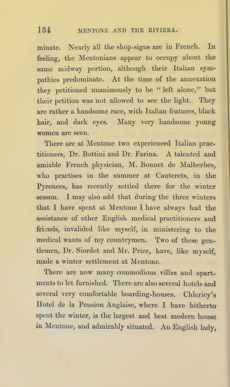minate. Nearly all the shop-signs are in French. In feeling, the Mentonians appear to occupy about the same midway portion, although their Italian sym- pathies predominate. At the time of the annexation they petitioned unanimously to be  left alone/' but their petition was not allowed to see the light. They are rather a handsome race, with Italian features, black hair, and dark eyes. Many very handsome young women are seen. There are at Mentone two experienced Italian prac- titioners, Dr. Bottini and Dr. Farina. A talented and amiable French physician, M. Bonnet de Malherbes, who practises in the summer at Cauterets, in the Pyrenees, has recently settled there for the winter season. I may also add that during the three winters that I have spent at Mentone I have always had the assistance of other English medical practitioners and frisnds, invalided like myself, in ministering to the medical wants of my countrymen. Two of these gen- tlemen, Dr. Siordet and Mr. Price, have, like myself, made a winter settlement at Mentone. There are now many commodious villas and apart- ments to let furnished. There are also several hotels and several very comfortable boarding-houses. Chlericy's Hotel de la Pension Anglaise, where I have hitherto spent the winter, is the largest and best modern house in Mentone, and admirably situated. An English lady,