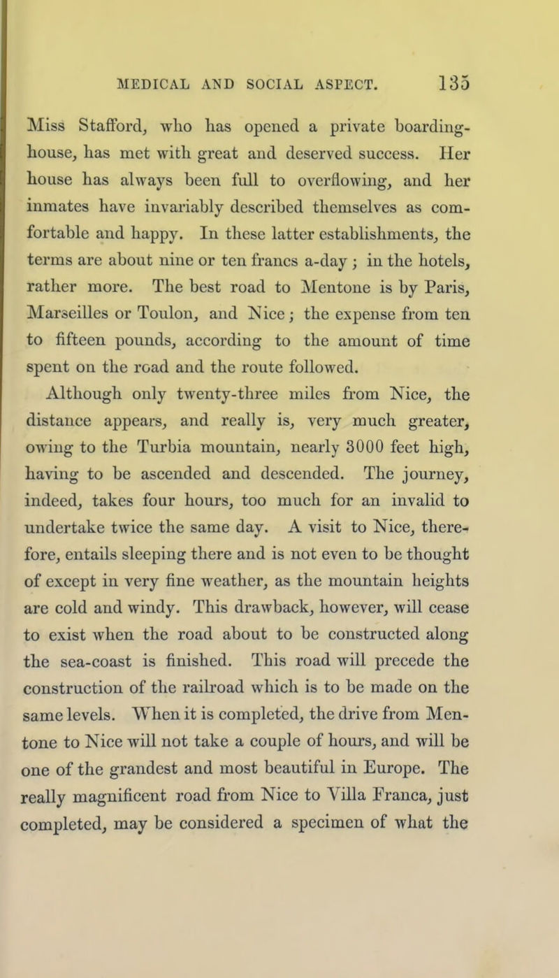 Miss Stafford, who has opened a private hoarding- house, has met with great and deserved success. Her house has always been full to overflowing, and her inmates have invariably described themselves as com- fortable and happy. In these latter establishments, the terms are about nine or ten francs a-day ; in the hotels, rather more. The best road to Mentone is by Paris, Marseilles or Toulon, and Nice; the expense from ten to fifteen pounds, according to the amount of time spent on the road and the route followed. Although only twenty-three miles from Nice, the distance appears, and really is, very much greater, owing to the Turbia mountain, nearly 3000 feet high, having to be ascended and descended. The journey, indeed, takes four hours, too much for an invalid to undertake twice the same day. A visit to Nice, there- fore, entails sleeping there and is not even to be thought of except in very fine weather, as the mountain heights are cold and windy. This drawback, however, will cease to exist when the road about to be constructed along the sea-coast is finished. This road will precede the construction of the railroad which is to be made on the same levels. When it is completed, the drive from Men- tone to Nice will not take a couple of hours, and will be one of the grandest and most beautiful in Europe. The really magnificent road from Nice to Villa Franca, just completed, may be considered a specimen of what the
