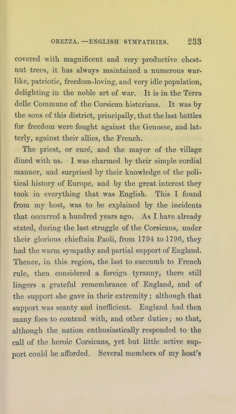 covered with magnificent and very productive chest- nut trees, it has always maintained a numerous war- like, patriotic, freedom-loving, and very idle population, delighting in the noble art of war. It is in the Terra delle Commune of the Corsican historians. It was by the sons of this district, principally, that the last battles for freedom were fought against the Genoese, and lat- terly, against their allies, the French. The priest, or cure, and the mayor of the village dined with us. I was charmed by their simple cordial manner, and surprised by their knowledge of the poli- tical history of Europe, and by the great interest they took in everything that was English. This I found from my host, was to be explained by the incidents that occurred a hundred years ago. As I have already stated, during the last struggle of the Corsicans, under their glorious chieftain Paoli, from 1794 to 1796, they had the warm sympathy and partial support of England. Thence, in this region, the last to succumb to French rule, then considered a foreign tyranny, there still lingers a grateful remembrance of England, and of the support she gave in their extremity j although that support was scanty and inefficient. England had then many foes to contend with, and other duties; so that, although the nation enthusiastically responded to the call of the heroic Corsicans, yet but little active sup- port could be afforded. Several members of my host's
