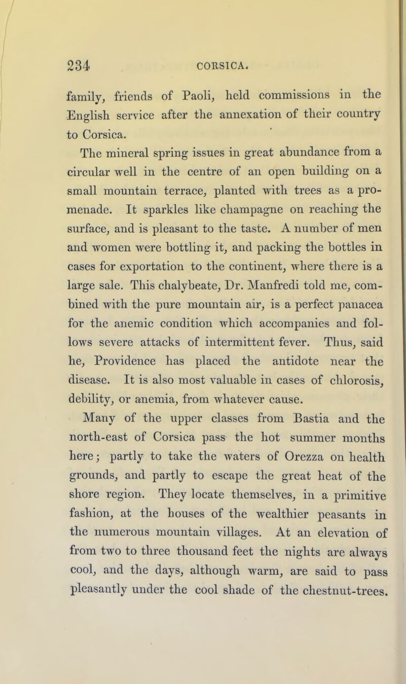 family, friends of Paoli, held commissions in the English service after the annexation of their country to Corsica. The mineral spring issues in great abundance from a circular well in the centre of an open building on a small mountain terrace, planted with trees as a pro- menade. It sparkles like champagne on reaching the surface, and is pleasant to the taste. A number of men and women were bottling it, and packing the bottles in cases for exportation to the continent, where there is a large sale. This chalybeate, Dr. Manfredi told me, com- bined with the pure mountain air, is a perfect panacea for the anemic condition which accompanies and fol- lows severe attacks of intermittent fever. Thus, said he, Providence has placed the antidote near the disease. It is also most valuable in cases of chlorosis, debility, or anemia, from whatever cause. Many of the upper classes from Bastia and the north-east of Corsica pass the hot summer months here; partly to take the waters of Orezza on health grounds, and partly to escape the great heat of the shore region. They locate themselves, in a primitive fashion, at the houses of the wealthier peasants in the numerous mountain villages. At an elevation of from two to three thousand feet the nights are always cool, and the days, although warm, are said to pass pleasantly under the cool shade of the chestnut-trees.