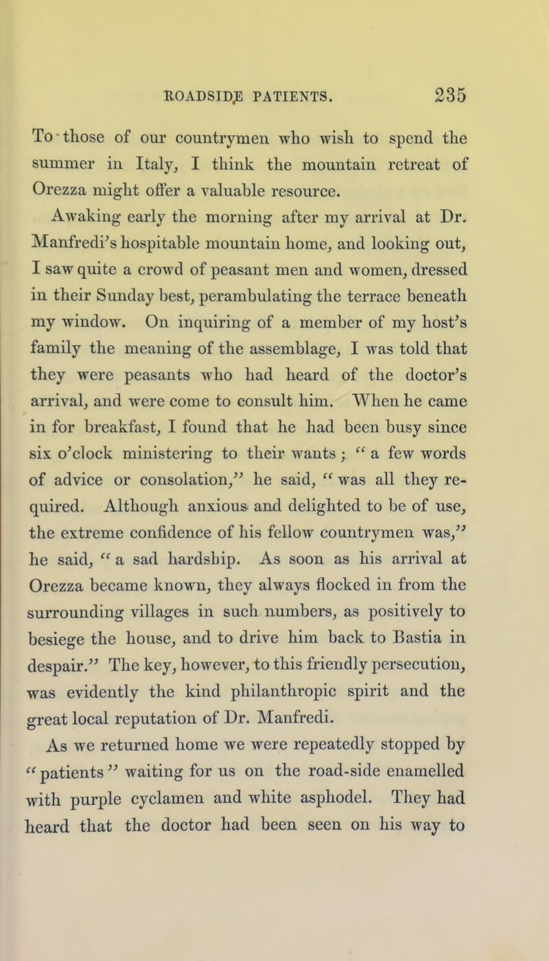 To those of our countrymen who wish to spend the summer in Italy, I think the mountain retreat of Orezza might offer a valuable resource. Awaking early the morning after my arrival at Dr. Manfredi's hospitable mountain home, and looking out, I saw quite a crowd of peasant men and women, dressed in their Sunday best, perambulating the terrace beneath my window. On inquiring of a member of my host's family the meaning of the assemblage, I was told that they were peasants who had heard of the doctor's arrival, and were come to consult him. When he came in for breakfast, I found that he had been busy since six o'clock ministering to their wants ;  a few words of advice or consolation, he said,  was all they re- quired. Although anxious and delighted to be of use, the extreme confidence of his fellow countrymen was, he said,  a sad hardship. As soon as his arrival at Orezza became known, they always flocked in from the surrounding villages in such numbers, as positively to besiege the house, and to drive him back to Bastia in despair. The key, however, to this friendly persecution, was evidently the kind philanthropic spirit and the great local reputation of Dr. Manfredi. As we returned home we were repeatedly stopped by  patients  waiting for us on the road-side enamelled with purple cyclamen and white asphodel. They had heard that the doctor had been seen on his way to