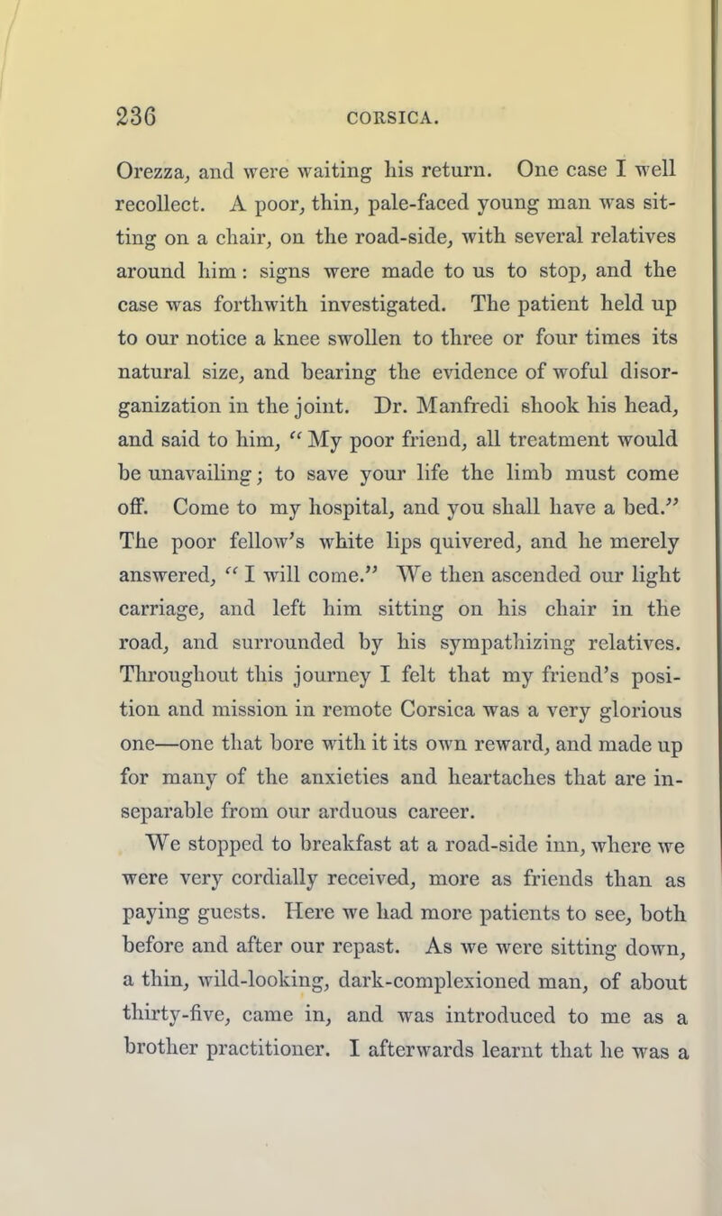 Orezza, and were waiting his return. One case I well recollect. A poor, thin, pale-faced young man was sit- ting on a chair, on the road-side, with several relatives around him: signs were made to us to stop, and the case was forthwith investigated. The patient held up to our notice a knee swollen to three or four times its natural size, and bearing the evidence of woful disor- ganization in the joint. Dr. Manfredi shook his head, and said to him,  My poor friend, all treatment would be unavailing j to save your life the limb must come off. Come to my hospital, and you shall have a bed. The poor fellow's white lips quivered, and he merely answered,  I will come. We then ascended our light carriage, and left him sitting on his chair in the road, and surrounded by his sympathizing relatives. Throughout this journey I felt that my friend's posi- tion and mission in remote Corsica was a very glorious one—one that bore with it its own reward, and made up for many of the anxieties and heartaches that are in- separable from our arduous career. We stopped to breakfast at a road-side inn, where we were very cordially received, more as friends than as paying guests. Here we had more patients to see, both before and after our repast. As we were sitting down, a thin, wild-looking, dark-complexioned man, of about thirty-five, came in, and was introduced to me as a brother practitioner. I afterwards learnt that he was a