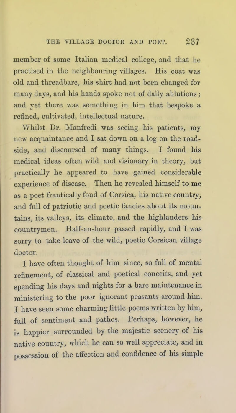 member of some Italian medical college, and that he practised in the neighbouring villages. His coat was old and threadbare, his shirt had not been changed for many days, and his hands spoke not of daily ablutions; and yet there was something in him that bespoke a refined, cultivated, intellectual nature. Whilst Dr. Manfredi was seeing his patients, my new acquaintance and I sat down on a log on the road- side, and discoursed of many things. I found his medical ideas often wild and visionary in theory, but practically he appeared to have gained considerable experience of disease. Then he revealed himself to me as a poet frantically fond of Corsica, his native country, and full of patriotic and poetic fancies about its moun- tains, its valleys, its climate, and the highlanders his countrymen. Half-an-hour passed rapidly, and I was sorry to take leave of the wild, poetic Corsican village doctor. I have often thought of him since, so full of mental refinement, of classical and poetical conceits, and yet spending his days and nights for a bare maintenance in ministering to the poor ignorant peasants around him. I have seen some charming little poems written by him, full of sentiment and pathos. Perhaps, however, he is happier surrounded by the majestic scenery of his native country, which he can so well appreciate, and in possession of the affection and confidence of his simple