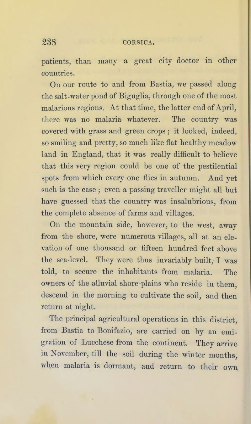 patients, than many a great city doctor in other countries. On our route to and from Bastia, we passed along the salt-water pond of Biguglia, through one of the most malarious regions. At that time, the latter end of April, there was no malaria whatever. The country was covered with grass and green crops; it looked, indeed, so smiling and pretty, so much like flat healthy meadow land in England, that it was really difficult to believe that this very region could be one of the pestilential spots from which every one flies in autumn. And yet such is the case ; even a passing traveller might all but have guessed that the country was insalubrious, from the complete absence of farms and villages. On the mountain side, however, to the west, away from the shore, were numerous villages, all at an ele- vation of one thousand or fifteen hundred feet above the sea-level. They were thus invariably built, I was told, to secure the inhabitants from malaria. The owners of the alluvial shore-plains who reside in them, descend in the morning to cultivate the soil, and then return at night. The principal agricultural operations in this district, from Bastia to Bonifazio, are carried on by an emi- gration of Lucchese from the continent. They arrive in November, till the soil during the winter months, when malaria is dormant, and return to their own