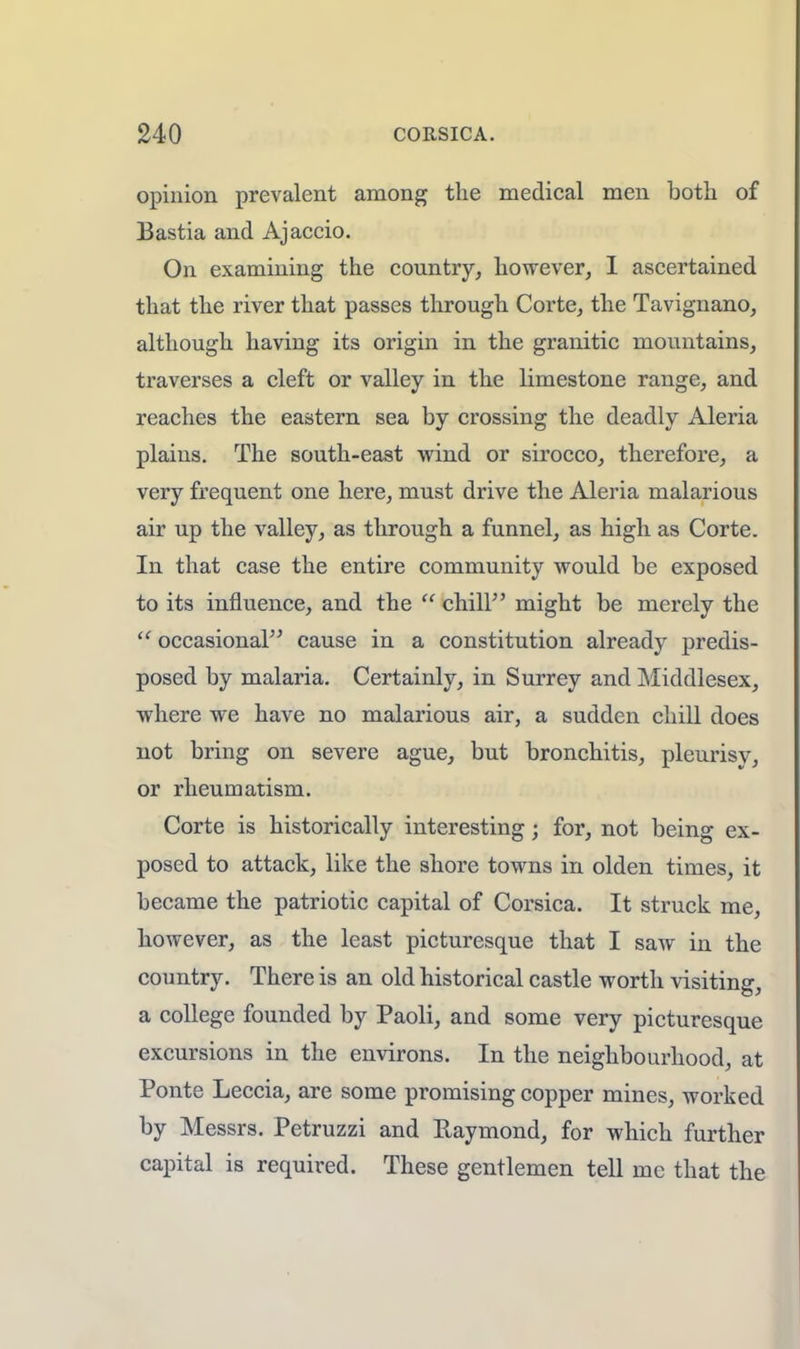 opinion prevalent among the medical men both of Bastia and Ajaccio. On examining the country, however, I ascertained that the river that passes through Corte, the Tavignano, although having its origin in the granitic mountains, traverses a cleft or valley in the limestone range, and reaches the eastern sea by crossing the deadly Aleria plains. The south-east wind or sirocco, therefore, a very frequent one here, must drive the Aleria malarious air up the valley, as through a funnel, as high as Corte. In that case the entire community would be exposed to its influence, and the  chill might be merely the  occasional cause in a constitution already predis- posed by malaria. Certainly, in Surrey and Middlesex, where we have no malarious air, a sudden chill does not bring on severe ague, but bronchitis, pleurisy, or rheumatism. Corte is historically interesting; for, not being ex- posed to attack, like the shore towns in olden times, it became the patriotic capital of Corsica. It struck me, however, as the least picturesque that I saw in the country. There is an old historical castle worth visiting, a college founded by Paoli, and some very picturesque excursions in the environs. In the neighbourhood, at Ponte Leccia, are some promising copper mines, worked by Messrs. Petruzzi and Raymond, for which further capital is required. These gentlemen tell mc that the